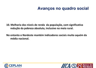 Avanços no quadro social 
10. Melhoria dos níveis de renda da população, com significativa 
redução da pobreza absoluta, inclusive no meio rural. 
No entanto o Nordeste mantém indicadores sociais muito aquém da 
média nacional. 
 