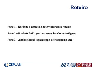 Roteiro 
Parte 1 - Nordeste : marcas do desenvolvimento recente 
Parte 2 – Nordeste 2022: perspectivas e desafios estratégicos 
Parte 3 - Considerações Finais: o papel estratégico do BNB 
 