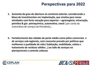 Perspectivas para 2022 
11.. AAuummeennttoo ddoo ggrraauu ddee aabbeerrttuurraa nnoo ccoomméérrcciioo eexxtteerriioorr, considerando o 
bloco de investimentos em implantação, que sinaliza para novas 
aattiivviiddaaddeess ccoomm ffoorrttee vvooccaaççããoo ppaarraa eexxppoorrttaarr –– aaggrroonneeggóócciioo,, mmiinneerraaççããoo,, 
petróleo  gás petroquímica, automotiva, naval ( por conta da 
sistemática de compra da Petrobrás)... 
22.. FFoorrttaalleecciimmeennttoo ddaass cciiddaaddeess ddee ppoorrttee mmééddiioo como pólos comerciais e 
de serviços sub-regionais, com crescente pressão por políticas que 
mmeellhhoorreemm aa qquuaalliiddaaddee ddee vviiddaa (( hhaabbiittaaççããoo,, mmoobbiilliiddaaddee,, ccoolleettaa ee 
tratamento de resíduos sólidos...) ao lado de avanços no 
planejamento e controle urbanos 
 