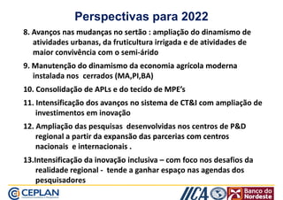 Perspectivas para 2022 
8. Avanços nas mmuuddaannççaass nnoo sseerrttããoo : ampliação do dinamismo de 
atividades urbanas, da fruticultura irrigada e de atividades de 
maior convivência com o semi-árido 
9. MMaannuutteennççããoo ddoo ddiinnaammiissmmoo ddaa eeccoonnoommiiaa aaggrrííccoollaa mmooddeerrnnaa 
instalada nos cerrados (MA,PI,BA) 
10. CCoonnssoolliiddaaççããoo ddee AAPPLLss ee ddoo tteecciiddoo ddee MMPPEE’’ss 
11. IInntteennssiiffiiccaaççããoo ddooss aavvaannççooss nnoo ssiisstteemmaa ddee CCTTII com ampliação de 
investimentos em inovação 
12. Ampliação das pesquisas desenvolvidas nos centros de PD 
rreeggiioonnaall aa ppaarrttiirr ddaa eeeexxxxppppaaaannnnssssããããoooo ddddaaaassss ppppaaaarrrrcccceeeerrrriiiiaaaassss ccccoooommmm cccceeeennnnttttrrrroooossss 
nnaacciioonnaaiiss ee iinntteerrnnaacciioonnaaiiss .. 
1133..IInntteennssiiffiiccaaççããoo ddaa iinnoovvaaççããoo iinncclluussiivvaa – com foco nos desafios da 
realidade regional - tende a ganhar espaço nas agendas dos 
pesquisadores 
 