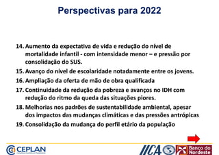 Perspectivas para 2022 
1144.. AAuummeennttoo ddaa eexxppeeccttaattiivvaa ddee vviiddaa ee rreedduuççããoo ddoo nníívveell ddee 
mmoorrttaalliiddaaddee iinnffaannttiill - com intensidade menor – e pressão por 
consolidação do SUS. 
1155.. AAvvaannççoo ddoo nníívveell ddee eessccoollaarriiddaaddee notadamente entre os jovens. 
1166.. AAmmpplliiaaççããoo ddaa ooffeerrttaa ddee mmããoo ddee oobbrraa qquuaalliiffiiccaaddaa 
1177.. CCoonnttiinnuuiiddaaddee ddaa rreedduuççããoo ddaa ppoobbrreezzaa e avanços no IDH com 
redução do ritmo da queda das situações piores. 
1188..MMeellhhoorriiaass nnooss ppaaddrrõõeess ddee ssuusstteennttaabbiilliiddaaddee aammbbiieennttaall,, aappeessaarr 
dos impactos das mudanças climáticas e das pressões antrópicas 
1199.. CCoonnssoolliiddaaççããoo ddaa mmuuddaannççaa ddoo ppeerrffiill eettáárriioo da população 
 