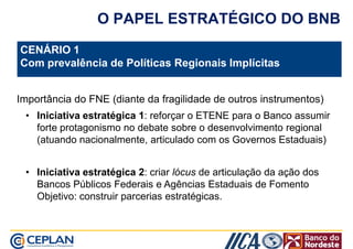 O PAPEL ESTRATÉGICO DO BNB 
CENÁRIO 1 
Com prevalência de Políticas Regionais Implícitas 
Importância do FNE (diante da fragilidade de outros instrumentos) 
• Iniciativa estratégica 1: reforçar o ETENE para o Banco assumir 
forte protagonismo no debate sobre o desenvolvimento regional 
(atuando nacionalmente, articulado com os Governos Estaduais) 
• Iniciativa estratégica 2: criar lócus de articulação da ação dos 
Bancos Públicos Federais e Agências Estaduais de Fomento 
Objetivo: construir parcerias estratégicas. 
 