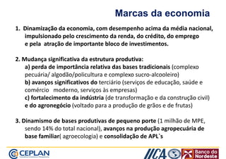 Marcas da economia 
1. Dinamização . ddaa eeccoonnoommiiaa, com desempenho acima da média nacional, 
impulsionado pelo crescimento da renda, do crédito, do emprego 
e pela atração de importante bloco de investimentos. 
2. Mudança significativa da eessttrruuttuurraa pprroodduuttiivvaa: 
a) perda de importância relativa das bases tradicionais (complexo 
pecuária/ algodão/policultura e complexo sucro-alcooleiro) 
b) avanços significativos do terciário (serviços de educação, saúde e 
comércio moderno, serviços às empresas) 
c) fortalecimento da indústria (de transformação e da construção civil) 
ee ddoo aaggrroonneeggóócciioo ((vvoollttaaddoo ppaarraa aa pprroodduuççããoo ddee ggrrããooss ee ddee ffrruuttaass)) 
3. Dinamismo de bases produtivas de pequeno porte (1 milhão de MPE, 
sendo 14% do total nacional), avanços na produção agropecuária de 
base familiar( agroecologia) e consolidação de APL`s 
 