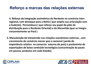 Reforço a marcas das relações externas 
4. Reforço da integração aassssiimmééttrriiccaa do Nordeste no comércio inter-rreeggiioonnaall,, 
ccoomm ddeessttaaqquuee ppaarraa aa BBaahhiiaa (( qquuee aammpplliiaa ssuuaa aarrttiiccuullaaççããoo ccoomm 
o Sudeste), Pernambuco ( que reforça seu papel de pólo de 
distribuição para o Nordeste Oriental) e do Maranhão (que se integra 
crescentemente ao Pará ) 
55.. MMaannuutteennççããoo ddaa iinnttrroovveerrssããoo nas relações econômicas externas , com 
crescimento do comércio menor que o nacional ( perda de 
importância relativa no comercio externo do país) e predomínio de 
exportações de baixo conteúdo tecnológico (concentração da pauta 
em poucos produtos em cada Estado). 
 