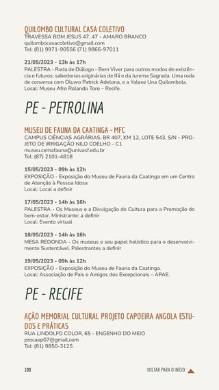 VOLTAR PARA O INÍCIO
100
QUILOMBO CULTURAL CASA COLETIVO
TRAVESSA BOM JESUS 47, 47 - AMARO BRANCO
quilombocasacoletivo@gmail.com
Tel: (81) 9971-90556 (71) 9866-97011
21/05/2023 - 13h às 17h
PALESTRA - Roda de Diálogo - Bem Viver para outros modos de existên-
cia e futuros: sabedorias originárias de Ifá e da Jurema Sagrada. Uma roda
de conversa com Oluwo Patrick Adelona, e a Yalaxe Una Quilombola.
Local: Museu Afro Rolando Toro – Recife.
PE-PETROLINA
MUSEU DE FAUNA DA CAATINGA - MFC
CAMPUS CIÊNCIAS AGRÁRIAS, BR 407, KM 12, LOTE 543, S/N - PRO-
JETO DE IRRIGAÇÃO NILO COELHO - C1
museu.cemafauna@univasf.edu.br
Tel: (87) 2101-4818
15/05/2023 - 09h às 12h
EXPOSIÇÃO - Exposição do Museu de Fauna da Caatinga em um Centro
de Atenção à Pessoa Idosa
Local: Local a definir
17/05/2023 - 14h às 16h
PALESTRA - Os Museus e a Divulgação de Cultura para a Promoção do
bem-estar. Ministrante: a definir
Local: Evento virtual
18/05/2023 - 14h às 16h
MESA REDONDA - Os museus e seu papel holístico para o desenvolvi-
mento Sustentável. Palestrantes a definir
19/05/2023 - 09h às 12h
EXPOSIÇÃO - Exposição do Museu de Fauna da Caatinga.
Local: Associação de Pais e Amigos dos Excepcionais – APAE.
PE-RECIFE
AÇÃO MEMORIAL CULTURAL PROJETO CAPOEIRA ANGOLA ESTU-
DOS E PRÁTICAS
RUA LINDOLFO COLOR, 65 - ENGENHO DO MEIO
procaep07@gmail.com
Tel: (81) 9850-3125
 