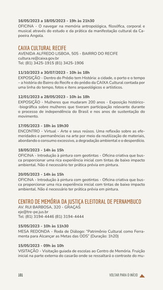 VOLTAR PARA O INÍCIO
101
16/05/2023 a 18/05/2023 - 19h às 21h30
OFICINA - O navegar na memória antropológica, filosófica, corporal e
musical através do estudo e da prática da manifestação cultural da Ca-
poeira Angola.
CAIXA CULTURAL RECIFE
AVENIDA ALFREDO LISBOA, 505 - BAIRRO DO RECIFE
cultura.re@caixa.gov.br
Tel: (81) 3425-1915 (81) 3425-1906
11/10/2023 a 30/07/2023 - 10h às 18h
EXPOSIÇÃO - Dentro do Prédio tem História: a cidade, o porto e o tempo
– a história do Bairro do Recife e do prédio da CAIXA Cultural contada por
uma linha do tempo, fotos e itens arqueológicos e artísticos.
12/01/2023 a 28/05/2023 - 10h às 18h
EXPOSIÇÃO - Mulheres que mudaram 200 anos - Exposição histórico-
-biográfica sobre mulheres que tiveram participação relevante durante
o processo de independência do Brasil e nos anos de sustentação do
movimento.
17/05/2023 - 18h às 19h30
ENCONTRO - Virtual - Arte e seus reúsos. Uma reflexão sobre as efe-
meridades e permanências na arte por meio da reutilização de materiais,
abordando o consumo excessivo, a degradação ambiental e o desperdício.
18/05/2023 - 14h às 15h
OFICINA - Introdução à pintura com geotintas - Oficina criativa que bus-
ca proporcionar uma rica experiência inicial com tintas de baixo impacto
ambiental. Não é necessário ter prática prévia em pintura.
20/05/2023 - 14h às 15h
OFICINA - Introdução à pintura com geotintas - Oficina criativa que bus-
ca proporcionar uma rica experiência inicial com tintas de baixo impacto
ambiental. Não é necessário ter prática prévia em pintura.
CENTRO DE MEMÓRIA DA JUSTIÇA ELEITORAL DE PERNAMBUCO
AV. RUI BARBOSA, 320 - GRAÇAS
eje@tre-pe.jus.br
Tel: (81) 3194-4446 (81) 3194-4444
15/05/2023 - 10h às 11h30
MESA REDONDA - Roda de Diálogo: “Patrimônio Cultural como Ferra-
menta para Alcançar as Metas das ODS” (Duração: 1h20)
15/05/2023 - 09h às 10h
VISITAÇÃO - Visitação guiada de escolas ao Centro de Memória. Fruição
inicial na parte externa do casarão onde se ressaltará o contraste do mu-
 