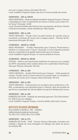VOLTAR PARA O INÍCIO
102
seu com o espaço urbano. (Duração: 60 min).
Local: Auditório Augusto Duque, que fica no mesmo prédio do museu.
16/05/2023 - 15h às 16h20
MESA REDONDA - Roda de diálogo (Auditório Augusto Duque): “Museus
e Qualidade de Vida: A Importância do Acesso à Cultura para o Bem-Es-
tar Social” (Duração: 1h20).
Local: Será transmitido pela Internet com as presenças de Bruno Vitorino
e Mariana Fernandes, sendo mediado por Télia Gaspar.
16/05/2023 - 09h às 10h
VISITA MEDIADA - Fruição inicial na parte externa do casarão onde se
ressaltará o contraste do museu com o espaço urbano - Técnicas de Re-
laxamento (Duração: 60 min).
17/05/2023 - 10h30 às 11h30
MESA REDONDA - “Gestão Patrimonial para Crianças: Preservando a
História e a Cultura para o Futuro” Descrição: A mesa redonda pretende
discutir a importância da gestão patrimonial para as crianças.
Local: Auditório Augusto Duque, no mesmo prédio do museu.
17/05/2023 - 09h40 às 10h20
OFICINA - Oficina com documentos históricos em parceria com o projeto
da UFPE. Estudantes terão contato direto com o patrimônio histórico ge-
rido pelo Tribunal. (Duração: 40 min).
17/05/2023 - 09h às 10h
VISITA MEDIADA - Gestão Patrimonial para Crianças - Visita guiada de
escolas. Fruição inicial na parte externa do casarão onde se ressaltará o
contraste do museu com o espaço urbano (Duração: 40 min).
18/05/2023 - 09h às 10h
VISITA MEDIADA - Chamamento aos servidores para conhecerem o CE-
MEL e entenderem sua importância para o Tribunal, além de ressaltar de
que forma a qualidade de vida do público em geral é afetada pelo museu.
19/05/2023 - 09h às 10h
EXIBIÇÃO DE FILME - Exibição da animação japonesa “Da Colina Kokuri-
ko” (2011) para os colégios.
Local: Auditório Augusto Duque, o mesmo prédio onde está o museu.
INSTITUTO RICARDO BRENNAND
RUA MARIO CAMPELO, 700 - VÁRZEA
irb@institutoricardobrennand.org.br
Tel: (81) 2121-0352 (81) 2121-0365
16/05/2023 - 14h às 17h
EXIBIÇÃO DE FILME - CiME - Cinema, Museu e Educação, cineclube com
exibição e debate de curta-metragem em diálogo com obras do acervo
do Instituto RB.
 