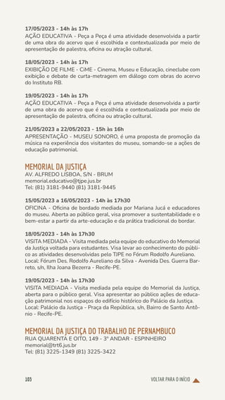 VOLTAR PARA O INÍCIO
103
17/05/2023 - 14h às 17h
AÇÃO EDUCATIVA - Peça a Peça é uma atividade desenvolvida a partir
de uma obra do acervo que é escolhida e contextualizada por meio de
apresentação de palestra, oficina ou atração cultural.
18/05/2023 - 14h às 17h
EXIBIÇÃO DE FILME - CiME - Cinema, Museu e Educação, cineclube com
exibição e debate de curta-metragem em diálogo com obras do acervo
do Instituto RB.
19/05/2023 - 14h às 17h
AÇÃO EDUCATIVA - Peça a Peça é uma atividade desenvolvida a partir
de uma obra do acervo que é escolhida e contextualizada por meio de
apresentação de palestra, oficina ou atração cultural.
21/05/2023 a 22/05/2023 - 15h às 16h
APRESENTAÇÃO - MUSEU SONORO, é uma proposta de promoção da
música na experiência dos visitantes do museu, somando-se a ações de
educação patrimonial.
MEMORIAL DA JUSTIÇA
AV. ALFREDO LISBOA, S/N - BRUM
memorial.educativo@tjpe.jus.br
Tel: (81) 3181-9440 (81) 3181-9445
15/05/2023 a 16/05/2023 - 14h às 17h30
OFICINA - Oficina de bordado mediada por Mariana Jucá e educadores
do museu. Aberta ao público geral, visa promover a sustentabilidade e o
bem-estar a partir da arte-educação e da prática tradicional do bordar.
18/05/2023 - 14h às 17h30
VISITA MEDIADA - Visita mediada pela equipe do educativo do Memorial
da Justiça voltada para estudantes. Visa levar ao conhecimento do públi-
co as atividades desenvolvidas pelo TJPE no Fórum Rodolfo Aureliano.
Local: Fórum Des. Rodolfo Aureliano da Silva - Avenida Des. Guerra Bar-
reto, s/n, Ilha Joana Bezerra - Recife-PE.
19/05/2023 - 14h às 17h30
VISITA MEDIADA - Visita mediada pela equipe do Memorial da Justiça,
aberta para o público geral. Visa apresentar ao público ações de educa-
ção patrimonial nos espaços do edifício histórico do Palácio da Justiça.
Local: Palácio da Justiça - Praça da República, s/n, Bairro de Santo Antô-
nio - Recife-PE.
MEMORIAL DA JUSTIÇA DO TRABALHO DE PERNAMBUCO
RUA QUARENTA E OITO, 149 - 3º ANDAR - ESPINHEIRO
memorial@trt6.jus.br
Tel: (81) 3225-1349 (81) 3225-3422
 