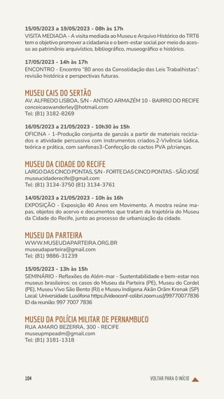 VOLTAR PARA O INÍCIO
104
15/05/2023 a 19/05/2023 - 08h às 17h
VISITA MEDIADA - A visita mediada ao Museu e Arquivo Histórico do TRT6
tem o objetivo promover a cidadania e o bem-estar social por meio do aces-
so ao patrimônio arquivístico, bibliográfico, museográfico e histórico.
17/05/2023 - 14h às 17h
ENCONTRO - Encontro “80 anos da Consolidação das Leis Trabalhistas”:
revisão histórica e perspectivas futuras.
MUSEU CAIS DO SERTÃO
AV. ALFREDO LISBOA, S/N - ANTIGO ARMAZÉM 10 - BAIRRO DO RECIFE
conceicaowanderley@hotmail.com
Tel: (81) 3182-8269
16/05/2023 a 21/05/2023 - 10h30 às 15h
OFICINA - 1-Produção conjunta de ganzás a partir de materiais recicla-
dos e atividade percussiva com instrumentos criados.2-Vivência lúdica,
teórica e prática, com sanfonas3-Confecção de cactos PVA p/crianças.
MUSEU DA CIDADE DO RECIFE
LARGODASCINCOPONTAS,S/N-FORTEDASCINCOPONTAS-SÃOJOSÉ
museucidaderecife@gmail.com
Tel: (81) 3134-3750 (81) 3134-3761
14/05/2023 a 21/05/2023 - 10h às 16h
EXPOSIÇÃO - Exposição 40 Anos em Movimento. A mostra reúne ma-
pas, objetos do acervo e documentos que tratam da trajetória do Museu
da Cidade do Recife, junto ao processo de urbanização da cidade.
MUSEU DA PARTEIRA
WWW.MUSEUDAPARTEIRA.ORG.BR
museudaparteira@gmail.com
Tel: (81) 9886-31239
15/05/2023 - 13h às 15h
SEMINÁRIO - Reflexões do Além-mar - Sustentabilidade e bem-estar nos
museus brasileiros: os casos do Museu da Parteira (PE), Museu do Cordel
(PE), Museu Vivo São Bento (RJ) e Museu Indígena Akãn Orãm Krenak (SP)
Local: Universidade Lusófona https://videoconf-colibri.zoom.us/j/99770077836
ID da reunião: 997 7007 7836
MUSEU DA POLÍCIA MILITAR DE PERNAMBUCO
RUA AMARO BEZERRA, 300 - RECIFE
museupmpeadm@gmail.com
Tel: (81) 3181-1318
 