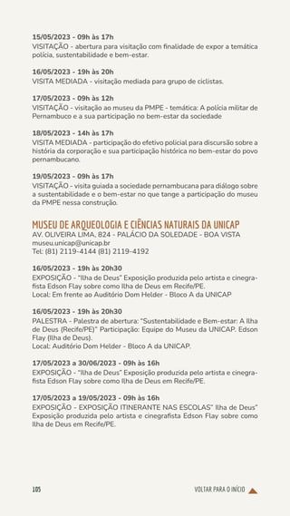 VOLTAR PARA O INÍCIO
105
15/05/2023 - 09h às 17h
VISITAÇÃO - abertura para visitação com finalidade de expor a temática
polícia, sustentabilidade e bem-estar.
16/05/2023 - 19h às 20h
VISITA MEDIADA - visitação mediada para grupo de ciclistas.
17/05/2023 - 09h às 12h
VISITAÇÃO - visitação ao museu da PMPE - temática: A polícia militar de
Pernambuco e a sua participação no bem-estar da sociedade
18/05/2023 - 14h às 17h
VISITA MEDIADA - participação do efetivo policial para discursão sobre a
história da corporação e sua participação histórica no bem-estar do povo
pernambucano.
19/05/2023 - 09h às 17h
VISITAÇÃO - visita guiada a sociedade pernambucana para diálogo sobre
a sustentabilidade e o bem-estar no que tange a participação do museu
da PMPE nessa construção.
MUSEU DE ARQUEOLOGIA E CIÊNCIAS NATURAIS DA UNICAP
AV. OLIVEIRA LIMA, 824 - PALÁCIO DA SOLEDADE - BOA VISTA
museu.unicap@unicap.br
Tel: (81) 2119-4144 (81) 2119-4192
16/05/2023 - 19h às 20h30
EXPOSIÇÃO - “Ilha de Deus” Exposição produzida pelo artista e cinegra-
fista Edson Flay sobre como Ilha de Deus em Recife/PE.
Local: Em frente ao Auditório Dom Helder - Bloco A da UNICAP
16/05/2023 - 19h às 20h30
PALESTRA - Palestra de abertura: “Sustentabilidade e Bem-estar: A Ilha
de Deus (Recife/PE)” Participação: Equipe do Museu da UNICAP. Edson
Flay (Ilha de Deus).
Local: Auditório Dom Helder - Bloco A da UNICAP.
17/05/2023 a 30/06/2023 - 09h às 16h
EXPOSIÇÃO - “Ilha de Deus” Exposição produzida pelo artista e cinegra-
fista Edson Flay sobre como Ilha de Deus em Recife/PE.
17/05/2023 a 19/05/2023 - 09h às 16h
EXPOSIÇÃO - EXPOSIÇÃO ITINERANTE NAS ESCOLAS” Ilha de Deus”
Exposição produzida pelo artista e cinegrafista Edson Flay sobre como
Ilha de Deus em Recife/PE.
 
