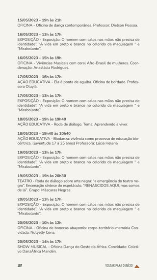 VOLTAR PARA O INÍCIO
107
15/05/2023 - 19h às 21h
OFICINA - Oficina de dança contemporânea. Professor: Dielson Pessoa.
16/05/2023 - 13h às 17h
EXPOSIÇÃO - Exposição: O homem com calos nas mãos não precisa de
identidade”, “A vida em preto e branco no colorido da maquiagem “ e
“Mirabolante”.
16/05/2023 - 15h às 19h
OFICINA - Vivências Musicais com coral Afro-Brasil de mulheres. Coor-
denação: Anastácia Rodrigues.
17/05/2023 - 16h às 17h
AÇÃO EDUCATIVA - Ela é ponta de agulha. Oficina de bordado. Profes-
sora Oluyiá.
17/05/2023 - 13h às 17h
EXPOSIÇÃO - Exposição: O homem com calos nas mãos não precisa de
identidade”, “A vida em preto e branco no colorido da maquiagem “ e
“Mirabolante”.
18/05/2023 - 19h às 19h40
AÇÃO EDUCATIVA - Roda de diálogo. Tema: Aprendendo a viver.
18/05/2023 - 19h40 às 20h40
AÇÃO EDUCATIVA - Biodanza: vivência como processo de educação bio-
cêntrica. (juventude 17 a 25 anos) Professora: Lúcia Helena
19/05/2023 - 13h às 17h
EXPOSIÇÃO - Exposição: O homem com calos nas mãos não precisa de
identidade”, “A vida em preto e branco no colorido da maquiagem “ e
“Mirabolante”.
19/05/2023 - 19h às 20h30
TEATRO - Roda de diálogo sobre arte negra: “a emergência do teatro ne-
gro”. Encenação síntese do espetáculo. “RENASCIDOS AQUI, mas somos
de lá”. Grupo: Máscaras Negras.
20/05/2023 - 13h às 17h
EXPOSIÇÃO - Exposição: O homem com calos nas mãos não precisa de
identidade”, “A vida em preto e branco no colorido da maquiagem “ e
“Mirabolante”.
20/05/2023 - 10h às 12h
OFICINA - Oficina de bonecas abayomis: corpo-território-memória Con-
vidada: Nutyelly Cena.
20/05/2023 - 14h às 17h
SHOW MUSICAL - Oficina Dança do Oeste da África. Convidado: Coleti-
vo DanzÁfrica Mandén.
 