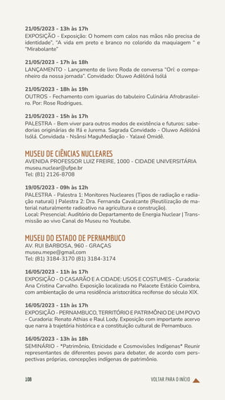VOLTAR PARA O INÍCIO
108
21/05/2023 - 13h às 17h
EXPOSIÇÃO - Exposição: O homem com calos nas mãos não precisa de
identidade”, “A vida em preto e branco no colorido da maquiagem “ e
“Mirabolante”
21/05/2023 - 17h às 18h
LANÇAMENTO - Lançamento de livro Roda de conversa “Orí: o compa-
nheiro da nossa jornada”. Convidado: Oluwo Adèlóná Isólá
21/05/2023 - 18h às 19h
OUTROS - Fechamento com iguarias do tabuleiro Culinária Afrobrasilei-
ro. Por: Rose Rodrigues.
21/05/2023 - 15h às 17h
PALESTRA - Bem viver para outros modos de existência e futuros: sabe-
dorias originárias de Ifá e Jurema. Sagrada Convidado - Oluwo Adèlóná
Isólá. Convidada - Nsânsi MaguMediação - Yalaxé Omidê.
MUSEU DE CIÊNCIAS NUCLEARES
AVENIDA PROFESSOR LUIZ FREIRE, 1000 - CIDADE UNIVERSITÁRIA
museu.nuclear@ufpe.br
Tel: (81) 2126-8708
19/05/2023 - 09h às 12h
PALESTRA - Palestra 1: Monitores Nucleares (Tipos de radiação e radia-
ção natural) | Palestra 2: Dra. Fernanda Cavalcante (Reutilização de ma-
terial naturalmente radioativo na agricultura e construção).
Local: Presencial: Auditório do Departamento de Energia Nuclear | Trans-
missão ao vivo Canal do Museu no Youtube.
MUSEU DO ESTADO DE PERNAMBUCO
AV. RUI BARBOSA, 960 - GRAÇAS
museu.mepe@gmail.com
Tel: (81) 3184-3170 (81) 3184-3174
16/05/2023 - 11h às 17h
EXPOSIÇÃO - O CASARÃO E A CIDADE: USOS E COSTUMES - Curadoria:
Ana Cristina Carvalho. Exposição localizada no Palacete Estácio Coimbra,
com ambientação de uma residência aristocrática recifense do século XIX.
16/05/2023 - 11h às 17h
EXPOSIÇÃO - PERNAMBUCO, TERRITÓRIO E PATRIMÔNIO DE UM POVO
- Curadoria: Renato Athias e Raul Lody. Exposição com importante acervo
que narra à trajetória histórica e a constituição cultural de Pernambuco.
16/05/2023 - 13h às 18h
SEMINÁRIO - *Patrimônio, Etnicidade e Cosmovisões Indígenas* Reunir
representantes de diferentes povos para debater, de acordo com pers-
pectivas próprias, concepções indígenas de patrimônio.
 