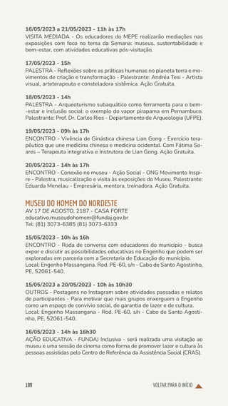 VOLTAR PARA O INÍCIO
109
16/05/2023 a 21/05/2023 - 11h às 17h
VISITA MEDIADA - Os educadores do MEPE realizarão mediações nas
exposições com foco no tema da Semana: museus, sustentabilidade e
bem-estar, com atividades educativas pós-visitação.
17/05/2023 - 15h
PALESTRA - Reflexões sobre as práticas humanas no planeta terra e mo-
vimentos de criação e transformação - Palestrante: Andréa Tesi - Artista
visual, arteterapeuta e consteladora sistêmica. Ação Gratuita.
18/05/2023 - 14h
PALESTRA - Arqueoturismo subaquático como ferramenta para o bem-
-estar e inclusão social: o exemplo do vapor pirapama em Pernambuco.
Palestrante: Prof. Dr. Carlos Rios - Departamento de Arqueologia (UFPE).
19/05/2023 - 09h às 17h
ENCONTRO - Vivência de Ginástica chinesa Lian Gong - Exercício tera-
pêutico que une medicina chinesa e medicina ocidental. Com Fátima So-
ares – Terapeuta integrativa e Instrutora de Lian Gong. Ação Gratuita.
20/05/2023 - 14h às 17h
ENCONTRO - Conexão no museu - Ação Social - ONG Movimento Inspi-
re - Palestra, musicalização e visita às exposições do Museu. Palestrante:
Eduarda Menelau - Empresária, mentora, treinadora. Ação Gratuita.
MUSEU DO HOMEM DO NORDESTE
AV 17 DE AGOSTO, 2187 - CASA FORTE
educativo.museudohomem@fundaj.gov.br
Tel: (81) 3073-6385 (81) 3073-6333
15/05/2023 - 10h às 16h
ENCONTRO - Roda de conversa com educadores do município - busca
expor e discutir as possibilidades educativas no Engenho que podem ser
exploradas em parceria com a Secretaria de Educação do município.
Local: Engenho Massangana. Rod. PE-60, s/n - Cabo de Santo Agostinho,
PE, 52061-540.
15/05/2023 a 20/05/2023 - 10h às 10h30
OUTROS - Postagens no Instagram sobre atividades passadas e relatos
de participantes - Para motivar que mais grupos enxerguem o Engenho
como um espaço de convívio social, de garantia de lazer e de cultura.
Local: Engenho Massangana - Rod. PE-60, s/n - Cabo de Santo Agosti-
nho, PE, 52061-540.
16/05/2023 - 14h às 16h30
AÇÃO EDUCATIVA - FUNDAJ Inclusiva - será realizada uma visitação ao
museu e uma sessão de cinema como forma de promover lazer e cultura às
pessoas assistidas pelo Centro de Referência da Assistência Social (CRAS).
 