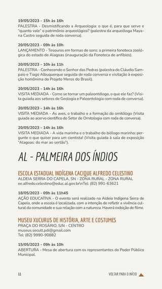 VOLTAR PARA O INÍCIO
11
19/05/2023 - 15h às 16h
PALESTRA - Desmistificando a Arqueologia: o que é, para que serve e
“quanto vale” o patrimônio arqueológico? (palestra da arqueóloga Maya-
na Castro seguida de roda conversa).
20/05/2023 - 09h às 10h
LANÇAMENTO - Tesouros em formas de sons: a primeira fonoteca zooló-
gica do estado de Alagoas (inauguração da Fonoteca de anfíbios).
20/05/2023 - 10h às 11h
PALESTRA - Conhecendo o Senhor das Pedras (palestra de Cláudio Sam-
paio e Tiago Albuquerque seguida de roda conversa e visitação à exposi-
ção homônima do Projeto Meros do Brasil).
20/05/2023 - 14h às 16h
VISITA MEDIADA - Como se tornar um paleontólogo, o que ele faz? (Visi-
ta guiada aos setores de Geologia e Paleontologia com roda de conversa).
20/05/2023 - 14h às 16h
VISITA MEDIADA - As aves, o trabalho e a formação do ornitólogo (Visita
guiada ao acervo científico do Setor de Ornitologia com roda de conversa).
20/05/2023 - 14h às 16h
VISITA MEDIADA - A vida marinha e o trabalho do biólogo marinho: per-
gunte o que quiser para um cientista! (Visita guiada à sala de exposição
“Alagoas: do mar ao sertão”).
AL-PALMEIRADOSÍNDIOS
ESCOLA ESTADUAL INDÍGENA CACIQUE ALFREDO CELESTINO
ALDEIA SERRA DO CAPELA, SN - ZONA RURAL - ZONA RURAL
ee.alfredo.celestino@educ.al.gov.brnTel: (82) 991-63621
18/05/2023 - 09h às 11h45
AÇÃO EDUCATIVA - O evento será realizado na Aldeia Indígena Serra de
Capela, onde a escola é localizada, com a intenção de refletir a vivência cul-
tural da comunidade e sua relação com a natureza. Haverá exibição de filme.
MUSEU XUCURUS DE HISTÓRIA, ARTE E COSTUMES
PRAÇA DO ROSÁRIO, S/N - CENTRO
museus.secult.pdi@gmail.com
Tel: (82) 9990-90882
15/05/2023 - 09h às 10h
ABERTURA - Mesa de abertura com os representantes do Poder Público
Municipal.
 