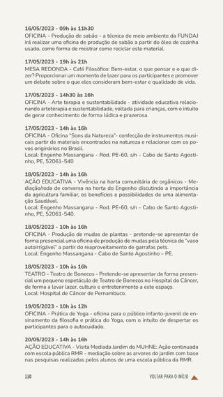 VOLTAR PARA O INÍCIO
110
16/05/2023 - 09h às 11h30
OFICINA - Produção de sabão - a técnica de meio ambiente da FUNDAJ
irá realizar uma oficina de produção de sabão a partir do óleo de cozinha
usado, como forma de mostrar como reciclar este material.
17/05/2023 - 19h às 21h
MESA REDONDA - Café Filosófico: Bem-estar, o que pensar e o que di-
zer? Proporcionar um momento de lazer para os participantes e promover
um debate sobre o que eles consideram bem-estar e qualidade de vida.
17/05/2023 - 14h30 às 16h
OFICINA - Arte terapia e sustentabilidade - atividade educativa relacio-
nando arteterapia e sustentabilidade, voltada para crianças, com o intuito
de gerar conhecimento de forma lúdica e prazerosa.
17/05/2023 - 14h às 16h
OFICINA - Oficina “Sons da Natureza”- confecção de instrumentos musi-
cais partir de materiais encontrados na natureza e relacionar com os po-
vos originários no Brasil.
Local: Engenho Massangana - Rod. PE-60, s/n - Cabo de Santo Agosti-
nho, PE, 52061-540
18/05/2023 - 14h às 16h
AÇÃO EDUCATIVA - Vivência na horta comunitária de orgânicos - Me-
diação/roda de conversa na horta do Engenho discutindo a importância
da agricultura familiar, os benefícios e possibilidades de uma alimenta-
ção Saudável.
Local: Engenho Massangana - Rod. PE-60, s/n - Cabo de Santo Agosti-
nho, PE, 52061-540.
18/05/2023 - 10h às 16h
OFICINA - Produção de mudas de plantas - pretende-se apresentar de
forma presencial uma oficina de produção de mudas pela técnica de “vaso
autoirrigável” a partir do reaproveitamento de garrafas pets.
Local: Engenho Massangana - Cabo de Santo Agostinho – PE.
18/05/2023 - 10h às 16h
TEATRO - Teatro de Bonecos - Pretende-se apresentar de forma presen-
cial um pequeno espetáculo de Teatro de Bonecos no Hospital do Câncer,
de forma a levar lazer, cultura e entretenimento a este espaço.
Local: Hospital de Câncer de Pernambuco.
19/05/2023 - 10h às 12h
OFICINA - Prática de Yoga - oficina para o público infanto-juvenil de en-
sinamento da filosofia e prática do Yoga, com o intuito de despertar os
participantes para o autocuidado.
20/05/2023 - 14h às 16h
AÇÃO EDUCATIVA - Visita Mediada Jardim do MUHNE: Ação continuada
com escola pública RMR - mediação sobre as arvores do jardim com base
nas pesquisas realizadas pelos alunos de uma escola pública da RMR.
 