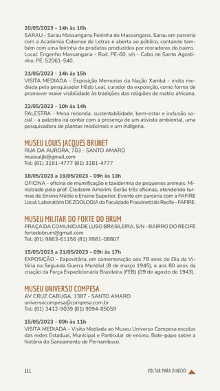 VOLTAR PARA O INÍCIO
111
20/05/2023 - 14h às 16h
SARAU - Sarau Massanganu Feirinha de Massangana. Sarau em parceria
com a Academia Cabense de Letras e aberta ao público, contando tam-
bém com uma feirinha de produtos produzidos por moradores do bairro.
Local: Engenho Massangana - Rod. PE-60, s/n - Cabo de Santo Agosti-
nho, PE, 52061-540.
21/05/2023 - 14h às 15h
VISITA MEDIADA - Exposição Memorias da Nação Xambá - visita me-
diada pelo pesquisador Hildo Leal, curador da exposição, como forma de
promover maior visibilidade às tradições das religiões de matriz africana.
22/05/2023 - 10h às 14h
PALESTRA - Mesa redonda: sustentabilidade, bem-estar e inclusão so-
cial - a palestra irá contar com a presença de um ativista ambiental, uma
pesquisadora de plantas medicinais e um indígena.
MUSEU LOUIS JACQUES BRUNET
RUA DA AURORA, 703 - SANTO AMARO
museuljb@gmail.com
Tel: (81) 3181-4777 (81) 3181-4777
18/05/2023 a 19/05/2023 - 09h às 13h
OFICINA - oficina de mumificação e taxidermia de pequenos animais. Mi-
nistrado pelo prof. Cledsom Amorim. Serão três oficinas, atendendo tur-
mas de Ensino Médio e Ensino Superior. Evento em parceria com a FAFIRE
Local:LaboratórioDEZOOLOGIAdaFaculdadeFrassinettidoRecife-FAFIRE.
MUSEU MILITAR DO FORTE DO BRUM
PRAÇA DA COMUNIDADE LUSO BRASILEIRA, S/N - BAIRRO DO RECIFE
fortedobrum@gmail.com
Tel: (81) 9863-61156 (81) 9981-08807
15/05/2023 a 21/05/2023 - 09h às 17h
EXPOSIÇÃO - Expovitória, em comemoração aos 78 anos do Dia da Vi-
tória na Segunda Guerra Mundial (8 de março 1945), e aos 80 anos da
criação da Força Expedicionária Brasileira (FEB) (09 de agosto de 1943).
MUSEU UNIVERSO COMPESA
AV CRUZ CABUGA, 1387 - SANTO AMARO
universocompesa@compesa.com.br
Tel: (81) 3412-9039 (81) 9994-85059
15/05/2023 - 09h às 11h
VISITA MEDIADA - Visita Mediada ao Museu Universo Compesa escolas
das redes Estadual, Municipal e Particular de ensino. Bate-papo sobre a
história do Saneamento de Pernambuco.
 