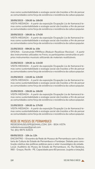 VOLTAR PARA O INÍCIO
114
mas como sustentabilidade e ecologia social são trazidos a fim de pensar
as comunidades como força de existência e resistência da cultura popular.
20/05/2023 - 15h30 às 16h30
VISITA MEDIADA - A partir da exposição Ocupação Lia de Itamaracá te-
mas como sustentabilidade e ecologia social são trazidos a fim de pensar
as comunidades como força de existência e resistência da cultura popular.
20/05/2023 - 16h30 às 17h30
VISITA MEDIADA - A partir da exposição Ocupação Lia de Itamaracá te-
mas como sustentabilidade e ecologia social são trazidos a fim de pensar
as comunidades como força de existência e resistência da cultura popular.
21/05/2023 - 09h30 às 15h
OFICINA - Construindo FRRRevo (Reduzir-Reutilizar-Reciclar) - A partir
dos instrumentos utilizados no Frevo, os participantes construirão os pró-
prios instrumentos musicais utilizando de materiais reutilizáveis.
21/05/2023 - 10h30 às 11h30
VISITA MEDIADA - A partir da exposição Ocupação Lia de Itamaracá te-
mas como sustentabilidade e ecologia social são trazidos a fim de pensar
as comunidades como força de existência e resistência da cultura popular.
21/05/2023 - 11h30 às 12h30
VISITA MEDIADA - A partir da exposição Ocupação Lia de Itamaracá te-
mas como sustentabilidade e ecologia social são trazidos a fim de pensar
as comunidades como força de existência e resistência da cultura popular.
21/05/2023 - 15h30 às 16h30
VISITA MEDIADA - A partir da exposição Ocupação Lia de Itamaracá te-
mas como sustentabilidade e ecologia social são trazidos a fim de pensar
as comunidades como força de existência e resistência da cultura popular.
21/05/2023 - 16h30 às 17h30
VISITA MEDIADA - A partir da exposição Ocupação Lia de Itamaracá te-
mas como sustentabilidade e ecologia social são trazidos a fim de pensar
as comunidades como força de existência e resistência da cultura popular.
REDE DE MUSEUS DE PERNAMBUCO
REDEDEMUSEUSPE@GMAIL.COM, S/N - BOA VISTA
rededemuseuspe@gmail.com
Tel: (81) 9970-62615
09/05/2023 - 10h às 12h
ENCONTRO - I Encontro da Rede de Museus de Pernambuco com a Secre-
taria de Cultura do Estado de Pernambuco e Fundarpe. Debate para cons-
trução coletiva das políticas públicas para o setor museológico do estado.
Local: Auditório do Museu do Estado de Pernambuco. Av. Rui Barbosa,
960 - Graças, Recife - PE. Capacidade para 60 pessoas. (sujeito a lotação).
 