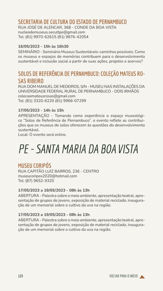 VOLTAR PARA O INÍCIO
115
SECRETARIA DE CULTURA DO ESTADO DE PERNAMBUCO
RUA JOSÉ DE ALENCAR, 368 - CONDE DA BOA VISTA
nucleodemuseus.secultpe@gmail.com
Tel: (81) 9970-62615 (81) 9876-42054
16/05/2023 - 15h às 16h30
SEMINÁRIO - Seminário Museus Sustentáveis: caminhos possíveis. Como
os museus e espaços de memórias contribuem para o desenvolvimento
sustentável e inclusão social a partir de suas ações, projetos e acervos?
SOLOS DE REFERÊNCIA DE PERNAMBUCO: COLEÇÃO MATEUS RO-
SAS RIBEIRO
RUA DOM MANUEL DE MEDEIROS, S/N - MUSEU NAS INSTALAÇÕES DA
UNIVERSIDADE FEDERAL RURAL DE PERNAMBUCO - DOIS IRMÃOS
colecaomateusrosas@gmail.com
Tel: (81) 3320-6220 (81) 9966-07299
17/05/2023 - 14h às 15h
APRESENTAÇÃO - Tomando como experiência o espaço museológi-
co “Solos de Referência de Pernambuco”, o evento reflete as contribui-
ções que os museus de solos oferecem às questões do desenvolvimento
sustentável.
Local: O evento será online.
PE-SANTAMARIA DA BOA VISTA
MUSEU CORIPÓS
RUA CAPITÃO LUIZ BARROS, 236 - CENTRO
museucoripos2020@hotmail.com
Tel: (87) 9652-9320
17/05/2023 a 19/05/2023 - 08h às 13h
ABERTURA - Palestra sobre o meio ambiente, apresentação teatral, apre-
sentação de grupos de jovens, exposição de material reciclado, inaugura-
ção de um memorial sobre o cultivo da uva na região.
17/05/2023 a 19/05/2023 - 08h às 13h
ABERTURA - Palestra sobre o meio ambiente, apresentação teatral, apre-
sentação de grupos de jovens, exposição de material reciclado, inaugura-
ção de um memorial sobre o cultivo da uva na região.
 