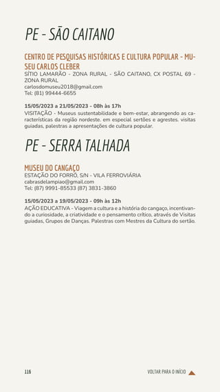 VOLTAR PARA O INÍCIO
116
PE-SÃOCAITANO
CENTRO DE PESQUISAS HISTÓRICAS E CULTURA POPULAR - MU-
SEU CARLOS CLEBER
SÍTIO LAMARÃO - ZONA RURAL - SÃO CAITANO, CX POSTAL 69 -
ZONA RURAL
carlosdomuseu2018@gmail.com
Tel: (81) 99444-6655
15/05/2023 a 21/05/2023 - 08h às 17h
VISITAÇÃO - Museus sustentabilidade e bem-estar, abrangendo as ca-
racterísticas da região nordeste. em especial sertões e agrestes. visitas
guiadas, palestras a apresentações de cultura popular.
PE-SERRATALHADA
MUSEU DO CANGAÇO
ESTAÇÃO DO FORRÓ, S/N - VILA FERROVIÁRIA
cabrasdelampiao@gmail.com
Tel: (87) 9991-85533 (87) 3831-3860
15/05/2023 a 19/05/2023 - 09h às 12h
AÇÃO EDUCATIVA - Viagem a cultura e a história do cangaço, incentivan-
do a curiosidade, a criatividade e o pensamento crítico, através de Visitas
guiadas, Grupos de Danças. Palestras com Mestres da Cultura do sertão.
 