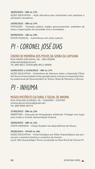 VOLTAR PARA O INÍCIO
118
18/05/2023 - 08h às 17h
AÇÃO EDUCATIVA - Ação educativa para estudantes com palestras e
atividades recreativas.
19/05/2023 - 08h às 17h
VISITAÇÃO - Visitação pública: órgãos governamentais, entidades de
classe, organizações da sociedade civil e convidados.
20/05/2023 - 18h às 22h
SHOW MUSICAL - Culminância com show cultural.
PI-CORONELJOSÉ DIAS
CENTRO DE MEMÓRIA DOS POVOS DA SERRA DA CAPIVARA
RUA MARIA ARCANHA, SN - SÃO PEDRO
iodainstituto@gmail.com
Tel: (89) 9811-02928 (89) 9813-00809
15/05/2023 a 21/05/2023 - 08h às 17h
AÇÃO EDUCATIVA - Conferência de Abertura sobre a Exposição Filhos
dasSerrasàcomunidadevisitasguiadaspelascriançasnaexposição;Mos-
tra audiovisual do Documentário os Terens; Roda de Memória e oficinas.
PI-INHUMA
MUSEU HISTÓRICO CULTURAL E SOCIAL DE INHUMA
RUA ACELINO ALMEIDA, 20 - CASARÃO - CENTRO
centrocultural.inhuma@gmail.com
Tel: (89) 9993-90174
17/05/2023 - 08h às 12h
ABERTURA - Execução do Hinopalestra ambiental- Proteger meu lugar
para mudar o mundo; Apresentação Cultural.
18/05/2023 - 08h às 12h
VISITA MEDIADA - Visitas Guiadas nas dependências do Museu.
19/05/2023 - 07h30 às 10h
AÇÃO EDUCATIVA - Visita Ecológica aos Sítios Arqueológicos que pre-
servam a memória histórica e evolutiva do homem
Local: Sítio Arqueológico Torres, localizado na Zona Rural de Inhuma-PI.
 