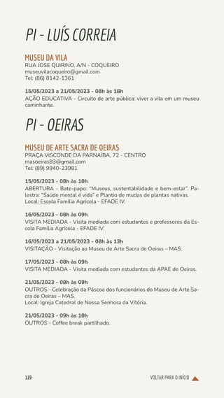 VOLTAR PARA O INÍCIO
119
PI-LUÍSCORREIA
MUSEU DA VILA
RUA JOSE QUIRINO, A/N - COQUEIRO
museuvilacoqueiro@gmail.com
Tel: (86) 8142-1361
15/05/2023 a 21/05/2023 - 08h às 18h
AÇÃO EDUCATIVA - Circuito de arte pública: viver a vila em um museu
caminhante.
PI-OEIRAS
MUSEU DE ARTE SACRA DE OEIRAS
PRAÇA VISCONDE DA PARNAÍBA, 72 - CENTRO
masoeiras83@gmail.com
Tel: (89) 9940-23981
15/05/2023 - 08h às 10h
ABERTURA - Bate-papo: “Museus, sustentabilidade e bem-estar”. Pa-
lestra: “Saúde mental é vida” e Plantio de mudas de plantas nativas.
Local: Escola Família Agrícola - EFADE IV.
16/05/2023 - 08h às 09h
VISITA MEDIADA - Visita mediada com estudantes e professores da Es-
cola Família Agrícola - EFADE IV.
16/05/2023 a 21/05/2023 - 08h às 13h
VISITAÇÃO - Visitação ao Museu de Arte Sacra de Oeiras – MAS.
17/05/2023 - 08h às 09h
VISITA MEDIADA - Visita mediada com estudantes da APAE de Oeiras.
21/05/2023 - 08h às 09h
OUTROS - Celebração da Páscoa dos funcionários do Museu de Arte Sa-
cra de Oeiras – MAS.
Local: Igreja Catedral de Nossa Senhora da Vitória.
21/05/2023 - 09h às 10h
OUTROS - Coffee break partilhado.
 