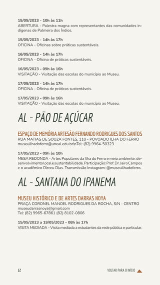 VOLTAR PARA O INÍCIO
12
15/05/2023 - 10h às 11h
ABERTURA - Palestra magna com representantes das comunidades in-
dígenas de Palmeira dos Índios.
15/05/2023 - 14h às 17h
OFICINA - Oficinas sobre práticas sustentáveis.
16/05/2023 - 14h às 17h
OFICINA - Oficina de práticas sustentáveis.
16/05/2023 - 09h às 16h
VISITAÇÃO - Visitação das escolas do município ao Museu.
17/05/2023 - 14h às 17h
OFICINA - Oficina de práticas sustentáveis.
17/05/2023 - 09h às 16h
VISITAÇÃO - Visitação das escolas do município ao Museu.
AL-PÃODEAÇÚCAR
ESPAÇODEMEMÓRIAARTESÃOFERNANDORODRIGUESDOSSANTOS
RUA MATIAS DE SOUZA FONTES, 110 - POVOADO ILHA DO FERRO
museuilhadoferro@uneal.edu.brnTel: (82) 9964-50323
17/05/2023 - 09h às 10h
MESA REDONDA - Artes Populares da Ilha do Ferro e meio ambiente: de-
senvolvimentolocalesustentabilidade.Participação:Prof.Dr.JairoCampos
e o acadêmico Dirceu Dias. Transmissão Instagram: @museuilhadoferro.
AL-SANTANADOIPANEMA
MUSEU HISTÓRICO E DE ARTES DARRAS NOYA
PRAÇA CORONEL MANOEL RODRIGUES DA ROCHA, S/N - CENTRO
museudarrasnoya@gmail.com
Tel: (82) 9965-67861 (82) 8102-0806
15/05/2023 a 19/05/2023 - 08h às 17h
VISITA MEDIADA - Visita mediada a estudantes da rede pública e particular.
 