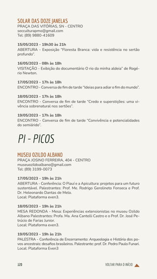 VOLTAR PARA O INÍCIO
120
SOLAR DAS DOZE JANELAS
PRAÇA DAS VITÓRIAS, SN - CENTRO
secculturapmo@gmail.com
Tel: (89) 9880-41609
15/05/2023 - 19h30 às 21h
ABERTURA - Exposição “Floresta Branca: vida e resistência no sertão
profundo”.
16/05/2023 - 08h às 18h
VISITAÇÃO - Exibição do documentário O rio da minha aldeia” de Rogé-
rio Newton.
17/05/2023 - 17h às 18h
ENCONTRO - Conversa de fim de tarde “Ideias para adiar o fim do mundo”.
18/05/2023 - 17h às 18h
ENCONTRO - Conversa de fim de tarde “Credo e superstições: uma vi-
vência sobrenatural nos sertões”.
19/05/2023 - 17h às 18h
ENCONTRO - Conversa de fim de tarde “Convivência e potencialidades
do semiárido”.
PI-PICOS
MUSEU OZILDO ALBANO
PRAÇA JOSINO FERREIRA, 404 - CENTRO
museuozildoalbano@gmail.com
Tel: (89) 3199-0073
17/05/2023 - 19h às 21h
ABERTURA - Conferência: O Piauí e a Apicultura: projetos para um futuro
sustentável. Palestrantes: Prof. Me. Rodrigo Gerolineto Fonseca e Prof.
Dr. Heleonardo Dantas de Melo.
Local: Plataforma even3.
18/05/2023 - 19h às 21h
MESA REDONDA - Mesa: Experiências extensionistas no museu Ozildo
Albano Palestrantes: Profa. Ma. Ana Cantelli Castro e o Prof. Dr. José Pe-
trúcio de Farias Junior.
Local: Plataforma even3.
19/05/2023 - 19h às 21h
PALESTRA - Conferência de Encerramento: Arqueologia e História dos po-
vos ancestrais: desafios brasileiros. Palestrante: prof. Dr. Pedro Paulo Funari.
Local: Plataforma Even3
 