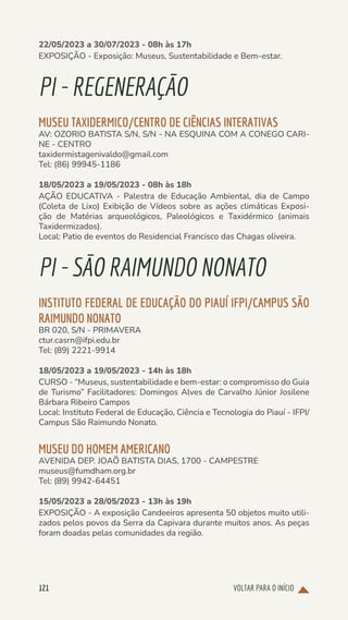 VOLTAR PARA O INÍCIO
121
22/05/2023 a 30/07/2023 - 08h às 17h
EXPOSIÇÃO - Exposição: Museus, Sustentabilidade e Bem-estar.
PI-REGENERAÇÃO
MUSEU TAXIDERMICO/CENTRO DE CIÊNCIAS INTERATIVAS
AV: OZORIO BATISTA S/N, S/N - NA ESQUINA COM A CONEGO CARI-
NE - CENTRO
taxidermistagenivaldo@gmail.com
Tel: (86) 99945-1186
18/05/2023 a 19/05/2023 - 08h às 18h
AÇÃO EDUCATIVA - Palestra de Educação Ambiental, dia de Campo
(Coleta de Lixo) Exibição de Vídeos sobre as ações climáticas Exposi-
ção de Matérias arqueológicos, Paleológicos e Taxidérmico (animais
Taxidermizados).
Local: Patio de eventos do Residencial Francisco das Chagas oliveira.
PI-SÃORAIMUNDONONATO
INSTITUTO FEDERAL DE EDUCAÇÃO DO PIAUÍ IFPI/CAMPUS SÃO
RAIMUNDO NONATO
BR 020, S/N - PRIMAVERA
ctur.casrn@ifpi.edu.br
Tel: (89) 2221-9914
18/05/2023 a 19/05/2023 - 14h às 18h
CURSO - “Museus, sustentabilidade e bem-estar: o compromisso do Guia
de Turismo” Facilitadores: Domingos Alves de Carvalho Júnior Josilene
Bárbara Ribeiro Campos
Local: Instituto Federal de Educação, Ciência e Tecnologia do Piauí - IFPI/
Campus São Raimundo Nonato.
MUSEU DO HOMEM AMERICANO
AVENIDA DEP. JOAÕ BATISTA DIAS, 1700 - CAMPESTRE
museus@fumdham.org.br
Tel: (89) 9942-64451
15/05/2023 a 28/05/2023 - 13h às 19h
EXPOSIÇÃO - A exposição Candeeiros apresenta 50 objetos muito utili-
zados pelos povos da Serra da Capivara durante muitos anos. As peças
foram doadas pelas comunidades da região.
 