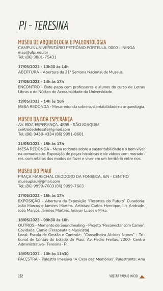 VOLTAR PARA O INÍCIO
122
PI-TERESINA
MUSEU DE ARQUEOLOGIA E PALEONTOLOGIA
CAMPUS UNIVERSITÁRIO PETRÔNIO PORTELLA, 0000 - ININGA
map@ufpi.edu.br
Tel: (86) 9881-75431
17/05/2023 - 13h30 às 14h
ABERTURA - Abertura da 21ª Semana Nacional de Museus.
17/05/2023 - 14h às 17h
ENCONTRO - Bate-papo com professores e alunos do curso de Letras
Libras e do Núcleo de Acessibilidade da Universidade.
19/05/2023 - 14h às 16h
MESA REDONDA - Mesa redonda sobre sustentabilidade na arqueologia.
MUSEU DA BOA ESPERANÇA
AV. BOA ESPERANÇA, 4895 - SÃO JOAQUIM
centrodedefesafs@gmail.com
Tel: (86) 9438-4334 (86) 9991-8601
21/05/2023 - 15h às 17h
MESA REDONDA - Mesa redonda sobre a sustentabilidade e o bem viver
na comunidade. Exposição de peças históricas e de vídeos com morado-
res, com relatos dos modos de fazer e viver em um território entre rios.
MUSEU DO PIAUÍ
PRAÇA MARECHAL DEODORO DA FONSECA, S/N - CENTRO
museupiaui@gmail.com
Tel: (86) 9999-7603 (86) 9999-7603
17/05/2023 - 15h às 17h
EXPOSIÇÃO - Abertura da Exposição “Recortes do Futuro” Curadoria:
João Marcos e Jamires Martins. Artistas: Carlos Henrique, Lis Andrade,
João Marcos, Jamires Martins, Josivan Luzes e Mika.
18/05/2023 - 09h30 às 10h
OUTROS - Momento de Soundhealing – Projeto “Reconectar com Camie”.
Covidada: Camie (Terapeuta e Musicista)
Local: Escola de Gestão e Controle- “Conselheiro Alcides Nunes” - Tri-
bunal de Contas do Estado do Piauí. Av. Pedro Freitas, 2000- Centro
Administrativo- Teresina- PI.
18/05/2023 - 10h às 11h30
PALESTRA - Palestra Imersiva “A Casa das Memórias” Palestrante: Ana
 