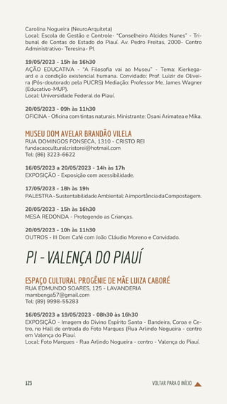 VOLTAR PARA O INÍCIO
123
Carolina Nogueira (NeuroArquiteta)
Local: Escola de Gestão e Controle- “Conselheiro Alcides Nunes” - Tri-
bunal de Contas do Estado do Piauí. Av. Pedro Freitas, 2000- Centro
Administrativo- Teresina- PI.
19/05/2023 - 15h às 16h30
AÇÃO EDUCATIVA - “A Filosofia vai ao Museu” - Tema: Kierkega-
ard e a condição existencial humana. Convidado: Prof. Luizir de Olivei-
ra (Pós-doutorado pela PUCRS) Mediação: Professor Me. James Wagner
(Educativo-MUP).
Local: Universidade Federal do Piauí.
20/05/2023 - 09h às 11h30
OFICINA - Oficina com tintas naturais. Ministrante: Osani Arimatea e Mika.
MUSEU DOM AVELAR BRANDÃO VILELA
RUA DOMINGOS FONSECA, 1310 - CRISTO REI
fundacaoculturalcristorei@hotmail.com
Tel: (86) 3223-6622
16/05/2023 a 20/05/2023 - 14h às 17h
EXPOSIÇÃO - Exposição com acessibilidade.
17/05/2023 - 18h às 19h
PALESTRA-SustentabilidadeAmbiental:AimportânciadaCompostagem.
20/05/2023 - 15h às 16h30
MESA REDONDA - Protegendo as Crianças.
20/05/2023 - 10h às 11h30
OUTROS - III Dom Café com João Cláudio Moreno e Convidado.
PI-VALENÇADOPIAUÍ
ESPAÇO CULTURAL PROGÊNIE DE MÃE LUIZA CABORÉ
RUA EDMUNDO SOARES, 125 - LAVANDERIA
mambenga57@gmail.com
Tel: (89) 9998-55283
16/05/2023 a 19/05/2023 - 08h30 às 16h30
EXPOSIÇÃO - Imagem do Divino Espírito Santo - Bandeira, Coroa e Ce-
tro, no Hall de entrada do Foto Marques (Rua Arlindo Nogueira - centro
em Valença do Piauí.
Local: Foto Marques - Rua Arlindo Nogueira - centro - Valença do Piauí.
 