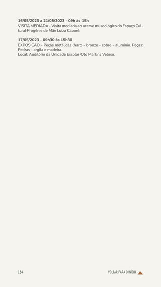 VOLTAR PARA O INÍCIO
124
16/05/2023 a 21/05/2023 - 09h às 15h
VISITA MEDIADA - Visita mediada ao acervo museológico do Espaço Cul-
tural Progênie de Mãe Luiza Caboré.
17/05/2023 - 09h30 às 15h30
EXPOSIÇÃO - Peças metálicas (ferro - bronze - cobre - alumínio. Peças:
Pedras - argila e madeira.
Local: Auditório da Unidade Escolar Oto Martins Veloso.
 