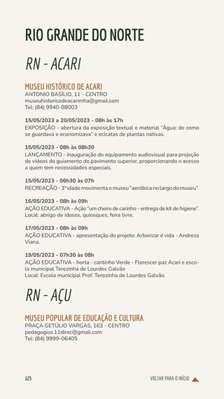 VOLTAR PARA O INÍCIO
125
RIOGRANDEDONORTE
RN-ACARI
MUSEU HISTÓRICO DE ACARI
ANTONIO BASÍLIO, 11 - CENTRO
museuhistoricodeacarimha@gmail.com
Tel: (84) 9940-88003
15/05/2023 a 20/05/2023 - 08h às 17h
EXPOSIÇÃO - abertura da exposição textual e material “Água: de como
se guardava e economizava” e ecicatas de plantas nativas.
15/05/2023 - 08h às 08h30
LANÇAMENTO - inauguração do equipamento audiovisual para projeção
de vídeos do guiamento do pavimento superior, proporcionando o acesso
a quem tem necessidades especiais.
15/05/2023 - 06h30 às 07h
RECREAÇÃO-3ªidademovimentaomuseu“aeróbicanolargodomuseu”.
16/05/2023 - 08h às 09h
AÇÃO EDUCATIVA - Ação “um cheiro de carinho - entrega de kit de higiene”.
Local: abrigo de idosos, quiosques, feira livre.
17/05/2023 - 08h às 09h
AÇÃO EDUCATIVA - apresentação do projeto: Arborizar é vida - Andreza
Viana.
19/05/2023 - 07h30 às 08h
AÇÃO EDUCATIVA - horta - cantinho Verde - Florescer paz Acari e esco-
la municipal Terezinha de Lourdes Galvão
Local: Escola municipal Prof. Terezinha de Lourdes Galvão.
RN-AÇU
MUSEU POPULAR DE EDUCAÇÃO E CULTURA
PRAÇA GETÚLIO VARGAS, 163 - CENTRO
pedagogico.11direc@gmail.com
Tel: (84) 9999-06405
 