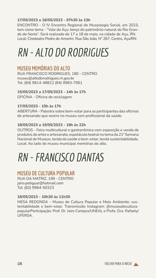 VOLTAR PARA O INÍCIO
126
17/05/2023 a 18/05/2023 - 07h30 às 13h
ENCONTRO - O IV Encontro Regional de Museologia Social, em 2023,
tem como tema - “Vale do Açu: berço do patrimônio natural do Rio Gran-
de do Norte”. Será realizado de 17 a 18 de maio, na cidade de Açu, RN.
Local: Cineteatro Pedro de Amorim. Rua São João, Nº 267, Centro, Açu/RN.
RN-ALTODORODRIGUES
MUSEU MEMÓRIAS DO ALTO
RUA FRANCISCO RODRIGUES, 180 - CENTRO
museu@altodorodrigues.rn.gov.br
Tel: (84) 9814-48812 (84) 9983-7061
15/05/2023 a 17/05/2023 - 14h às 17h
OFICINA - Oficina de reciclagem.
17/05/2023 - 15h às 17h
ABERTURA - Palestra sobre bem-estar para as participantes das oficinas
de artesanato que ocorre no museu com profissional da saúde.
18/05/2023 a 19/05/2023 - 18h às 22h
OUTROS - Feira multicultural e gastronômica com exposição e venda de
produtos de artes e artesanato, espetáculo teatral no tema da 21ª Semana
Nacional de Museus, tenda da saúde e bem-estar, tenda sustentabilidade.
Local: Ao lado do museu municipal memórias do alto.
RN-FRANCISCODANTAS
MUSEU DE CULTURA POPULAR
RUA DA MATRIZ, 199 - CENTRO
jairo.potiguar@hotmail.com
Tel: (82) 9964-50323
18/05/2023 - 10h30 às 11h30
MESA REDONDA - Museu de Cultura Popular e Meio Ambiente: sus-
tentabilidade e bem-estar. Transmissão Instagram: @museudecultura-
popularParticipação: Prof. Dr. Jairo Campos/UNEAL e Profa. Dra. Rafaely/
UFERSA.
 
