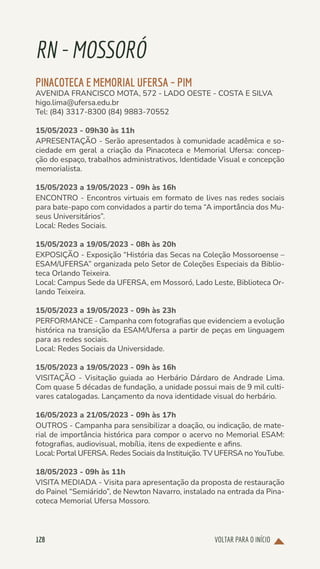 VOLTAR PARA O INÍCIO
128
RN-MOSSORÓ
PINACOTECA E MEMORIAL UFERSA – PIM
AVENIDA FRANCISCO MOTA, 572 - LADO OESTE - COSTA E SILVA
higo.lima@ufersa.edu.br
Tel: (84) 3317-8300 (84) 9883-70552
15/05/2023 - 09h30 às 11h
APRESENTAÇÃO - Serão apresentados à comunidade acadêmica e so-
ciedade em geral a criação da Pinacoteca e Memorial Ufersa: concep-
ção do espaço, trabalhos administrativos, Identidade Visual e concepção
memorialista.
15/05/2023 a 19/05/2023 - 09h às 16h
ENCONTRO - Encontros virtuais em formato de lives nas redes sociais
para bate-papo com convidados a partir do tema “A importância dos Mu-
seus Universitários”.
Local: Redes Sociais.
15/05/2023 a 19/05/2023 - 08h às 20h
EXPOSIÇÃO - Exposição “História das Secas na Coleção Mossoroense –
ESAM/UFERSA” organizada pelo Setor de Coleções Especiais da Biblio-
teca Orlando Teixeira.
Local: Campus Sede da UFERSA, em Mossoró, Lado Leste, Biblioteca Or-
lando Teixeira.
15/05/2023 a 19/05/2023 - 09h às 23h
PERFORMANCE - Campanha com fotografias que evidenciem a evolução
histórica na transição da ESAM/Ufersa a partir de peças em linguagem
para as redes sociais.
Local: Redes Sociais da Universidade.
15/05/2023 a 19/05/2023 - 09h às 16h
VISITAÇÃO - Visitação guiada ao Herbário Dárdaro de Andrade Lima.
Com quase 5 décadas de fundação, a unidade possui mais de 9 mil culti-
vares catalogadas. Lançamento da nova identidade visual do herbário.
16/05/2023 a 21/05/2023 - 09h às 17h
OUTROS - Campanha para sensibilizar a doação, ou indicação, de mate-
rial de importância histórica para compor o acervo no Memorial ESAM:
fotografias, audiovisual, mobília, itens de expediente e afins.
Local: Portal UFERSA. Redes Sociais da Instituição. TV UFERSA no YouTube.
18/05/2023 - 09h às 11h
VISITA MEDIADA - Visita para apresentação da proposta de restauração
do Painel “Semiárido”, de Newton Navarro, instalado na entrada da Pina-
coteca Memorial Ufersa Mossoro.
 