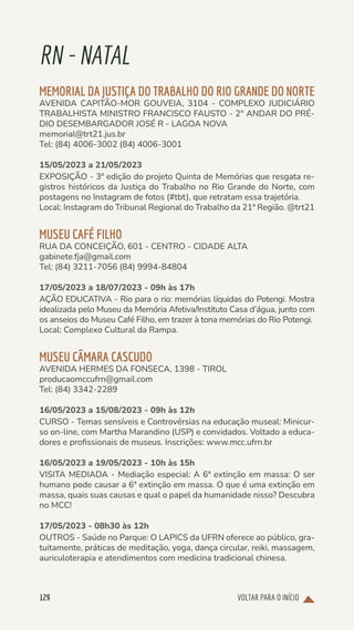 VOLTAR PARA O INÍCIO
129
RN-NATAL
MEMORIAL DA JUSTIÇA DO TRABALHO DO RIO GRANDE DO NORTE
AVENIDA CAPITÃO-MOR GOUVEIA, 3104 - COMPLEXO JUDICIÁRIO
TRABALHISTA MINISTRO FRANCISCO FAUSTO - 2° ANDAR DO PRÉ-
DIO DESEMBARGADOR JOSÉ R - LAGOA NOVA
memorial@trt21.jus.br
Tel: (84) 4006-3002 (84) 4006-3001
15/05/2023 a 21/05/2023
EXPOSIÇÃO - 3ª edição do projeto Quinta de Memórias que resgata re-
gistros históricos da Justiça do Trabalho no Rio Grande do Norte, com
postagens no Instagram de fotos (#tbt), que retratam essa trajetória.
Local: Instagram do Tribunal Regional do Trabalho da 21ª Região. @trt21
MUSEU CAFÉ FILHO
RUA DA CONCEIÇÃO, 601 - CENTRO - CIDADE ALTA
gabinete.fja@gmail.com
Tel: (84) 3211-7056 (84) 9994-84804
17/05/2023 a 18/07/2023 - 09h às 17h
AÇÃO EDUCATIVA - Rio para o rio: memórias líquidas do Potengi. Mostra
idealizada pelo Museu da Memória Afetiva/Instituto Casa d’água, junto com
os anseios do Museu Café Filho, em trazer à tona memórias do Rio Potengi.
Local: Complexo Cultural da Rampa.
MUSEU CÂMARA CASCUDO
AVENIDA HERMES DA FONSECA, 1398 - TIROL
producaomccufrn@gmail.com
Tel: (84) 3342-2289
16/05/2023 a 15/08/2023 - 09h às 12h
CURSO - Temas sensíveis e Controvérsias na educação museal: Minicur-
so on-line, com Martha Marandino (USP) e convidados. Voltado a educa-
dores e profissionais de museus. Inscrições: www.mcc.ufrn.br
16/05/2023 a 19/05/2023 - 10h às 15h
VISITA MEDIADA - Mediação especial: A 6ª extinção em massa: O ser
humano pode causar a 6ª extinção em massa. O que é uma extinção em
massa, quais suas causas e qual o papel da humanidade nisso? Descubra
no MCC!
17/05/2023 - 08h30 às 12h
OUTROS - Saúde no Parque: O LAPICS da UFRN oferece ao público, gra-
tuitamente, práticas de meditação, yoga, dança circular, reiki, massagem,
auriculoterapia e atendimentos com medicina tradicional chinesa.
 