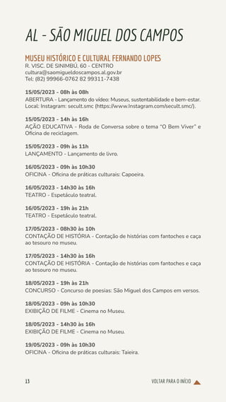 VOLTAR PARA O INÍCIO
13
AL-SÃOMIGUELDOSCAMPOS
MUSEU HISTÓRICO E CULTURAL FERNANDO LOPES
R. VISC. DE SINIMBÚ, 60 - CENTRO
cultura@saomigueldoscampos.al.gov.br
Tel: (82) 99966-0762 82 99311-7438
15/05/2023 - 08h às 08h
ABERTURA - Lançamento do vídeo: Museus, sustentabilidade e bem-estar.
Local: Instagram: secult.smc (https://www.Instagram.com/secult.smc/).
15/05/2023 - 14h às 16h
AÇÃO EDUCATIVA - Roda de Conversa sobre o tema “O Bem Viver” e
Oficina de reciclagem.
15/05/2023 - 09h às 11h
LANÇAMENTO - Lançamento de livro.
16/05/2023 - 09h às 10h30
OFICINA - Oficina de práticas culturais: Capoeira.
16/05/2023 - 14h30 às 16h
TEATRO - Espetáculo teatral.
16/05/2023 - 19h às 21h
TEATRO - Espetáculo teatral.
17/05/2023 - 08h30 às 10h
CONTAÇÃO DE HISTÓRIA - Contação de histórias com fantoches e caça
ao tesouro no museu.
17/05/2023 - 14h30 às 16h
CONTAÇÃO DE HISTÓRIA - Contação de histórias com fantoches e caça
ao tesouro no museu.
18/05/2023 - 19h às 21h
CONCURSO - Concurso de poesias: São Miguel dos Campos em versos.
18/05/2023 - 09h às 10h30
EXIBIÇÃO DE FILME - Cinema no Museu.
18/05/2023 - 14h30 às 16h
EXIBIÇÃO DE FILME - Cinema no Museu.
19/05/2023 - 09h às 10h30
OFICINA - Oficina de práticas culturais: Taieira.
 