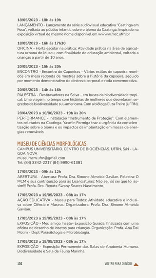 VOLTAR PARA O INÍCIO
130
18/05/2023 - 18h às 19h
LANÇAMENTO - Lançamento da série audiovisual educativa “Caatinga em
Foco”, voltada ao público infantil, sobre o bioma da Caatinga. Inspirado na
exposição virtual de mesmo nome disponível em wwww.mcc.ufrn.br
18/05/2023 - 16h às 17h30
OFICINA - Horta escolar na prática: Atividade prática na área de agricul-
tura urbana do Museu, com finalidade de educação ambiental, voltada a
crianças a partir de 10 anos.
20/05/2023 - 15h às 20h
ENCONTRO - Encontro de Capoeiras - Vários estilos de capoeira reuni-
dos em mesa redonda de mestres sobre a história da capoeira, seguido
por momento demonstrativo de destreza corporal e roda comemorativa.
20/05/2023 - 14h às 16h
PALESTRA - Desbravadoras na Selva - em busca da biodiversidade tropi-
cal: Uma viagem no tempo com histórias de mulheres que desvelaram se-
gredos da biodiversidade sul-americana. Com a bióloga Eliza Freire (UFRN).
28/04/2023 a 10/06/2023 - 19h às 20h
PERFORMANCE - Instalação “Instrumento de Proteção”: Com elemen-
tos coletados na Caatinga, Yasmin Formiga traz a urgência da conscien-
tização sobre o bioma e os impactos da implantação em massa de ener-
gias renováveis
MUSEU DE CIÊNCIAS MORFOLÓGICAS
CAMPUS UNIVERSITÁRIO. CENTRO DE BIOCIÊNCIAS. UFRN, S/N - LA-
GOA NOVA
museumcm.ufrn@gmail.com
Tel: (84) 3342-2217 (84) 9990-61381
17/05/2023 - 09h às 12h
ABERTURA - Abertura: Profa. Dra. Simone Almeida Gavilan. Palestra: O
MCM e sua contribuição para as Licenciaturas: Não sei, só sei que foi as-
sim!!! Profa. Dra. Renata Swany Soares Nascimento.
17/05/2023 a 19/05/2023 - 08h às 17h
AÇÃO EDUCATIVA - Museu para Todos: Atividade educativa e inclusi-
va sobre Ciência e Museus. Organizadora: Profa. Dra. Simone Almeida
Gavilan.
17/05/2023 a 19/05/2023 - 08h às 17h
EXPOSIÇÃO - Meu amigo Inseto- Exposição Guiada, finalizada com uma
oficina de desenho de insetos para crianças. Organização: Profa. Ana Dal
Molim - Dept Parasitologia e Microbiologia.
17/05/2023 a 19/05/2023 - 08h às 17h
EXPOSIÇÃO - Exposição Permanente das Salas de Anatomia Humana,
Biodiversidade e Sala de Fauna Marinha.
 