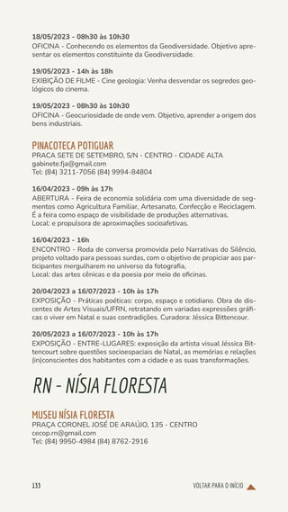 VOLTAR PARA O INÍCIO
133
18/05/2023 - 08h30 às 10h30
OFICINA - Conhecendo os elementos da Geodiversidade. Objetivo apre-
sentar os elementos constituinte da Geodiversidade.
19/05/2023 - 14h às 18h
EXIBIÇÃO DE FILME - Cine geologia: Venha desvendar os segredos geo-
lógicos do cinema.
19/05/2023 - 08h30 às 10h30
OFICINA - Geocuriosidade de onde vem. Objetivo, aprender a origem dos
bens industriais.
PINACOTECA POTIGUAR
PRACA SETE DE SETEMBRO, S/N - CENTRO - CIDADE ALTA
gabinete.fja@gmail.com
Tel: (84) 3211-7056 (84) 9994-84804
16/04/2023 - 09h às 17h
ABERTURA - Feira de economia solidária com uma diversidade de seg-
mentos como Agricultura Familiar, Artesanato, Confecção e Reciclagem.
É a feira como espaço de visibilidade de produções alternativas.
Local: e propulsora de aproximações socioafetivas.
16/04/2023 - 16h
ENCONTRO - Roda de conversa promovida pelo Narrativas do Silêncio,
projeto voltado para pessoas surdas, com o objetivo de propiciar aos par-
ticipantes mergulharem no universo da fotografia,
Local: das artes cênicas e da poesia por meio de oficinas.
20/04/2023 a 16/07/2023 - 10h às 17h
EXPOSIÇÃO - Práticas poéticas: corpo, espaço e cotidiano. Obra de dis-
centes de Artes Visuais/UFRN, retratando em variadas expressões gráfi-
cas o viver em Natal e suas contradições. Curadora: Jéssica Bittencour.
20/05/2023 a 16/07/2023 - 10h às 17h
EXPOSIÇÃO - ENTRE-LUGARES: exposição da artista visual Jéssica Bit-
tencourt sobre questões socioespaciais de Natal, as memórias e relações
(in)conscientes dos habitantes com a cidade e as suas transformações.
RN-NÍSIAFLORESTA
MUSEU NÍSIA FLORESTA
PRAÇA CORONEL JOSÉ DE ARAÚJO, 135 - CENTRO
cecop.rn@gmail.com
Tel: (84) 9950-4984 (84) 8762-2916
 