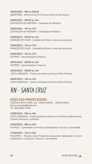 VOLTAR PARA O INÍCIO
134
18/05/2023 - 09h às 09h30
ABERTURA - Abertura da 21ª Semana Nacional de Museus.
18/05/2023 - 09h30 às 11h
CONTAÇÃO DE HISTÓRIA - Contação de Histórias.
18/05/2023 - 14h às 17h
CONTAÇÃO DE HISTÓRIA - Contação de Histórias.
18/05/2023 - 09h30 às 11h
EXIBIÇÃO DE FILME - Exibição de filmes e rodas de conversas.
18/05/2023 - 14h às 17h
EXIBIÇÃO DE FILME - Exibição de filmes e rodas de conversas.
18/05/2023 - 14h às 17h
OUTROS - Apresentações Culturais.
18/05/2023 - 09h30 às 11h
OUTROS - Apresentações Culturais.
18/05/2023 - 09h30 às 11h
VISITA MEDIADA - Visitas orientadas ao Museu Nísia Floresta.
18/05/2023 - 14h às 17h
VISITA MEDIADA - Visitas orientadas ao Museu Nísia Floresta.
RN-SANTACRUZ
MUSEU AUTA PINHEIRO BEZERRA
FAZENDA BOA HORA, SN - ZONA RURAL - ZONA RURAL
bezerracleudia@gmail.com
Tel: (84) 9982-3518
15/05/2023 - 08h às 16h
VISITA MEDIADA - Visitas guiadas ao Museu e ao Parque da Borborema.
Escolas municipal e estadual.
16/06/2023 - 08h às 16h
OUTROS - Caminhada no Parque da Borborema. Alunos e comunidade.
17/05/2023 - 13h às 16h
PALESTRA - Palestra sobre Programa educacional objetivando o futuro
sustentável e a pesquisa. Alunos e comunidade.
 
