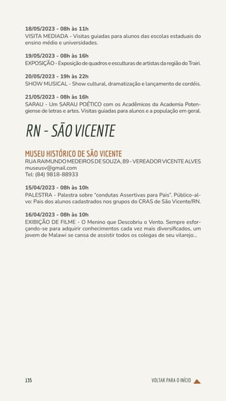 VOLTAR PARA O INÍCIO
135
18/05/2023 - 08h às 11h
VISITA MEDIADA - Visitas guiadas para alunos das escolas estaduais do
ensino médio e universidades.
19/05/2023 - 08h às 16h
EXPOSIÇÃO-ExposiçãodequadroseesculturasdeartistasdaregiãodoTrairi.
20/05/2023 - 19h às 22h
SHOW MUSICAL - Show cultural, dramatização e lançamento de cordéis.
21/05/2023 - 08h às 16h
SARAU - Um SARAU POÉTICO com os Acadêmicos da Academia Poten-
giense de letras e artes. Visitas guiadas para alunos e a população em geral.
RN-SÃOVICENTE
MUSEU HISTÓRICO DE SÃO VICENTE
RUARAIMUNDOMEDEIROSDESOUZA,89-VEREADORVICENTEALVES
museusv@gmail.com
Tel: (84) 9818-88933
15/04/2023 - 08h às 10h
PALESTRA - Palestra sobre “condutas Assertivas para Pais”. Público-al-
vo: Pais dos alunos cadastrados nos grupos do CRAS de São Vicente/RN.
16/04/2023 - 08h às 10h
EXIBIÇÃO DE FILME - O Menino que Descobriu o Vento. Sempre esfor-
çando-se para adquirir conhecimentos cada vez mais diversificados, um
jovem de Malawi se cansa de assistir todos os colegas de seu vilarejo...
 