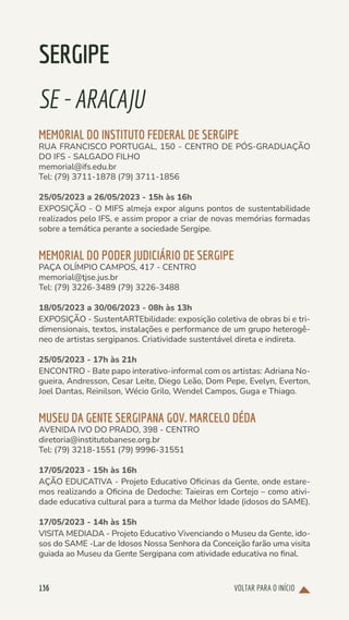 VOLTAR PARA O INÍCIO
136
SERGIPE
SE-ARACAJU
MEMORIAL DO INSTITUTO FEDERAL DE SERGIPE
RUA FRANCISCO PORTUGAL, 150 - CENTRO DE PÓS-GRADUAÇÃO
DO IFS - SALGADO FILHO
memorial@ifs.edu.br
Tel: (79) 3711-1878 (79) 3711-1856
25/05/2023 a 26/05/2023 - 15h às 16h
EXPOSIÇÃO - O MIFS almeja expor alguns pontos de sustentabilidade
realizados pelo IFS, e assim propor a criar de novas memórias formadas
sobre a temática perante a sociedade Sergipe.
MEMORIAL DO PODER JUDICIÁRIO DE SERGIPE
PAÇA OLÍMPIO CAMPOS, 417 - CENTRO
memorial@tjse.jus.br
Tel: (79) 3226-3489 (79) 3226-3488
18/05/2023 a 30/06/2023 - 08h às 13h
EXPOSIÇÃO - SustentARTEbilidade: exposição coletiva de obras bi e tri-
dimensionais, textos, instalações e performance de um grupo heterogê-
neo de artistas sergipanos. Criatividade sustentável direta e indireta.
25/05/2023 - 17h às 21h
ENCONTRO - Bate papo interativo-informal com os artistas: Adriana No-
gueira, Andresson, Cesar Leite, Diego Leão, Dom Pepe, Evelyn, Everton,
Joel Dantas, Reinilson, Wécio Grilo, Wendel Campos, Guga e Thiago.
MUSEU DA GENTE SERGIPANA GOV. MARCELO DÉDA
AVENIDA IVO DO PRADO, 398 - CENTRO
diretoria@institutobanese.org.br
Tel: (79) 3218-1551 (79) 9996-31551
17/05/2023 - 15h às 16h
AÇÃO EDUCATIVA - Projeto Educativo Oficinas da Gente, onde estare-
mos realizando a Oficina de Dedoche: Taieiras em Cortejo – como ativi-
dade educativa cultural para a turma da Melhor Idade (idosos do SAME).
17/05/2023 - 14h às 15h
VISITA MEDIADA - Projeto Educativo Vivenciando o Museu da Gente, ido-
sos do SAME -Lar de Idosos Nossa Senhora da Conceição farão uma visita
guiada ao Museu da Gente Sergipana com atividade educativa no final.
 