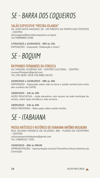 VOLTAR PARA O INÍCIO
138
SE-BARRADOSCOQUEIROS
SALÃO EXPOSITIVO “MESTRA IOLANDA”
AV. JOSÉ MOTA MACEDO, 29 - EM FRENTE AO PORTO DAS TOTOTOS
- CENTRO
direcaogeral@barradoscoqueiros.se.leg.br
Tel:79999809-5789
17/04/2023 a 21/04/2023 - 09h às 13h
EXPOSIÇÃO - Exposição “Dedicação e Amor”.
SE-BOQUIM
RAYMUNDO FERNANDES DA FONSECA
AV. MANOEL EUGÊNIO, S/N - CENTRO CULTURAL - CENTRO
museurff.boquim@gmail.com
Tel: (79) 3645-1919 (79) 9982-50152
15/05/2023 a 31/05/2023 - 08h às 16h
EXPOSIÇÃO - Exposição sobre vida na terra e saúde mental (com artes
dos usuários do CAPS).
16/05/2023 - 14h às 16h
AÇÃO EDUCATIVA - Ação educativa, com alunos da rede municipal de
ensino, sobre ação climática e vida na terra.
18/05/2023 - 14h às 16h
MESA REDONDA - Bate-papo sobre saúde mental.
SE-ITABAIANA
MUSEUARTÍSTICOEHISTÓRICODEITABAIANAANTÔNIONOGUEIRA
RUA ÁLVARO FONSECA DE OLIVEIRA, 466 - FUNDO DO CEMITÉRIO
- CENTRO
culturaeesporteitabaiana@gmail.com
Tel: (79)99102-7325
15/05/2023 - 09h às 09h30
APRESENTAÇÃO - Apresentação musical Filarmônica Nossa Senhora da
Conceição.
 