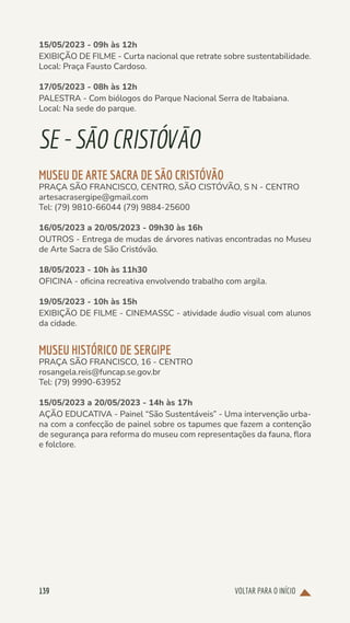 VOLTAR PARA O INÍCIO
139
15/05/2023 - 09h às 12h
EXIBIÇÃO DE FILME - Curta nacional que retrate sobre sustentabilidade.
Local: Praça Fausto Cardoso.
17/05/2023 - 08h às 12h
PALESTRA - Com biólogos do Parque Nacional Serra de Itabaiana.
Local: Na sede do parque.
SE-SÃOCRISTÓVÃO
MUSEU DE ARTE SACRA DE SÃO CRISTÓVÃO
PRAÇA SÃO FRANCISCO, CENTRO, SÃO CISTÓVÃO, S N - CENTRO
artesacrasergipe@gmail.com
Tel: (79) 9810-66044 (79) 9884-25600
16/05/2023 a 20/05/2023 - 09h30 às 16h
OUTROS - Entrega de mudas de árvores nativas encontradas no Museu
de Arte Sacra de São Cristóvão.
18/05/2023 - 10h às 11h30
OFICINA - oficina recreativa envolvendo trabalho com argila.
19/05/2023 - 10h às 15h
EXIBIÇÃO DE FILME - CINEMASSC - atividade áudio visual com alunos
da cidade.
MUSEU HISTÓRICO DE SERGIPE
PRAÇA SÃO FRANCISCO, 16 - CENTRO
rosangela.reis@funcap.se.gov.br
Tel: (79) 9990-63952
15/05/2023 a 20/05/2023 - 14h às 17h
AÇÃO EDUCATIVA - Painel “São Sustentáveis” - Uma intervenção urba-
na com a confecção de painel sobre os tapumes que fazem a contenção
de segurança para reforma do museu com representações da fauna, flora
e folclore.
 