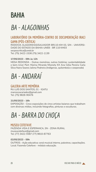 VOLTAR PARA O INÍCIO
15
BAHIA
BA-ALAGOINHAS
LABORATÓRIO DA MEMÓRIA-CENTRO DE DOCUMENTAÇÃO IRACI
GAMA (PÓS-CRÍTICA)
RODOVIA ALAGOINHAS/SALVADOR BR110-KM 03, S/N - UNIVERSI-
DADE DO ESTADO DA BAHIA-UNEB - BR 110 KM03
secposcritica@uneb.br
Tel: (75) 3422-1536 (75) 3422-1139
17/05/2023 - 09h às 12h
MESA REDONDA - Outras memórias, outras histórias: sustentabilidade
e bem-/viver Part: Marina Miranda Nhenety KX Ana Célia Pereira Carla
Silva Naira Soares Jailma Pedreira (Indígenas, quilombola e cooperado)
BA-ANDARAÍ
GALERIA ARTE MEMÓRIA
RU LUÍS DOS SANTOS, 01 - IGATU
marcoszacariades@gmail.com
Tel: (75) 9828-90476
21/05/2023 - 16h
EXPOSIÇÃO - Cinco exposições de cinco artistas baianos que trabalham
com diversas mídias, incluindo fotografias, pinturas e esculturas.
BA-BARRADOCHOÇA
MUSEU COTEFAVE
FAZENDA VIDA E ESPERANCA, SN - ZONA RURAL
museucotefave@gmail.com
Tel: (77) 3422-9387 (77) 9810-87763
02/05/2023 - 09h
OUTROS - Ação educativa: coral musical interno, palestras, capacitações.
Local: Fazenda Cotefave - módulo educação.
 