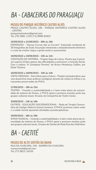 VOLTAR PARA O INÍCIO
16
BA-CABACEIRASDOPARAGUAÇU
MUSEU DO PARQUE HISTÓRICO CASTRO ALVES
PRAÇA CASTRO ALVES, 106 - PARQUE HISTÓRICO CASTRO ALVES
- CENTRO
parquecastroalves@gmail.com
Tel: (75) 3681-1102 (71) 9998-81822
15/05/2023 a 21/05/2023 - 09h às 16h
EXPOSIÇÃO - “Nossas Curvas não se Curvam”. Exposição composta de
30 fotografias de Dudu Assunção retratando o empoderamento feminino
e a luta da mulher negra e gorda contra o preconceito.
16/05/2023 a 19/05/2023 - 10h às 11h
CONTAÇÃO DE HISTÓRIA - Projeto Sopa de Letras. Mostra que é possí-
vel superar limites apesar das dificuldades e promover a inclusão Social.
Com a estória “A Centopeia Perneta” de Bruno Mendonça Coêlho, por
Eliete Teixeira.
16/05/2023 a 18/05/2023 - 10h às 14h
VISITA MEDIADA - Das trilhas para o futuro - Projeto socioeducativo, que
visa disseminar boas práticas ecológicas através de visitas às trilhas e as
nascentes preservadas do PHCA.
17/05/2023 - 19h às 21h
TEATRO - Visando a sustentabilidade e o bem-estar pleno da comuni-
dade do entorno do Museu, o PHCA apoia e promove eventos junto aos
grupos culturais locais. Ensaios da Companhia de Teatro Cecéu.
19/05/2023 - 14h às 16h
OUTROS - EDUCAÇÃO SOCIOEMOCIONAL - Roda de Terapia Comuni-
tária do Colégio Alberico Gomes Santana. O PHCA promove o bem-estar
e a saúde mental apoiando atividades psicoterapêuticas.
19/05/2023 - 18h às 20h
SHOW MUSICAL - Visando a sustentabilidade e o bem-estar pleno da co-
munidade do entorno do Museu, o PHCA apoia e promove eventos junto
aos grupos culturais locais. Ensaios do Samba de Roda Rua das Pedrinhas.
BA-CAETITÉ
MUSEU DO ALTO SERTÃO DA BAHIA
RUA DA CHÁCARA, 245 - BAIRRO DA CHACARA
museumasb@gmail.com
Tel: (77) 9812-16320
 