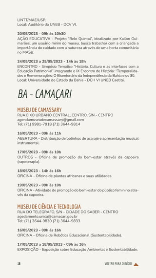 VOLTAR PARA O INÍCIO
18
LINTT/MAE/USP.
Local: Auditório da UNEB - DCV VI.
20/05/2023 - 09h às 10h30
AÇÃO EDUCATIVA - Projeto “Belo Quintal”, idealizado por Kailon Gui-
marães, um usuário mirim do museu, busca trabalhar com a criançada a
importância do cuidado com a natureza através de uma horta comunitária
no MASB.
24/05/2023 a 25/05/2023 - 14h às 18h
ENCONTRO - Simpósio Temático “História, Cultura e as interfaces com a
Educação Patrimonial” integrando o IX Encontro de História: “Temporalida-
des e Rememorações: O Bicentenário da Independência da Bahia e os 30.
Local: Universidade do Estado da Bahia - DCH VI UNEB Caetité.
BA-CAMAÇARI
MUSEU DE CAMASSARY
RUA EIXO URBANO CENTRAL, CENTRO, S/N - CENTRO
agendamuseudecamassary@gmail.com
Tel: (71) 9981-7918 (71) 3644-9814
16/05/2023 - 09h às 11h
ABERTURA - Distribuição de bolinhos de acarajé e apresentação musical
instrumental.
17/05/2023 - 09h às 10h
OUTROS - Oficina de promoção do bem-estar através da capoeira
(capoterapia).
18/05/2023 - 14h às 16h
OFICINA - Oficina de plantas africanas e suas utilidades.
19/05/2023 - 09h às 10h
OFICINA - Atividade de promoção do bem-estar do público feminino atra-
vés da capoeira.
MUSEU DE CIÊNCIA E TECNOLOGIA
RUA DO TELEGRAFO, S/N - CIDADE DO SABER - CENTRO
agedamento.unica@camacari.gov.br
Tel: (71) 3644-9830 (71) 3644-9833
16/05/2023 - 09h às 16h
OFICINA - Oficina de Robótica Educacional (Sustentabilidade).
17/05/2023 a 18/05/2023 - 09h às 16h
EXPOSIÇÃO - Exposição sobre Educação Ambiental e Sustentabilidade.
 