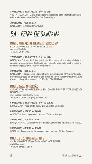 VOLTAR PARA O INÍCIO
19
17/05/2023 a 18/05/2023 - 09h às 16h
VISITA MEDIADA - Visita guiada para exposição com a temática susten-
tabilidade, no museu de Ciência e Tecnologia.
19/05/2023 - 09h às 11h
PALESTRA - Energia Renováveis.
BA-FEIRADESANTANA
MUSEU ANTARES DE CIENCIA E TECNOLOGIA
RUA DA BARRA, 925 - JARDIM CRUZEIRO
antares@uefs.br
Tel: (75) 3624-1921
17/05/2023 a 20/05/2023 - 14h às 17h
OFICINA - Oficina Satélites artificiais, lixo espacial e sustentabilidade,
aplicada para crianças. Realizada por meio de exposição oral e constru-
ção de maquete e um modelo de satélite.
18/05/2023 - 19h às 21h
PALESTRA - Título: Lixo Espacial: uma preocupação com a continuida-
de da exploração do ambiente em torno da Terra. Palestrante: Prof. Jean
Carvalho (http://lattes.cnpq.br/1104942016215240)
MUSEU CASA DO SERTÃO
AVENIDATRANSNORDESTINA,S/N-CAMPUSUNIVERSITÁRIO-NOVO
HORIZONTE
museucasadosertao@uefs.br
Tel: (75) 3161-8750 (75) 3161-8751
04/05/2023 a 16/06/2023 - 08h às 17h30
EXPOSIÇÃO - Aqui onde estou, por Zécarlos Sampaio.
04/05/2023 - 18h30 às 20h30
OUTROS - Bate papo com o artista Zécarlos Sampaio.
18/05/2023 - 10h às 11h30
LANÇAMENTO - Catálago virtual da intervenção arte e natureza no museu.
20/05/2023 - 08h30 às 11h30
OFICINA - Entre sons e formas percussivas, com Zé das Congas.
MUSEU DE ZOOLOGIA DA UEFS
AV TANSNORDESTINA, S/N - NOVO HORIZONTE
mzfs@uefs.br
Tel: (75) 9926-31803
 