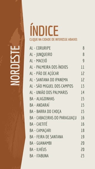 AL - CORURIPE 8
AL - JUNQUEIRO 8
AL - MACEIÓ 9
AL - PALMEIRA DOS ÍNDIOS 11
AL - PÃO DE AÇÚCAR 12
AL - SANTANA DO IPANEMA 12
AL - SÃO MIGUEL DOS CAMPOS 13
AL - UNIÃO DOS PALMARES 14
BA - ALAGOINHAS 15
BA - ANDARAÍ 15
BA - BARRA DO CHOÇA 15
BA - CABACEIRAS DO PARAGUAÇU 16
BA - CAETITÉ 16
BA - CAMAÇARI 18
BA - FEIRA DE SANTANA 19
BA - GUANAMBI 20
BA - ILHÉUS 20
BA - ITABUNA 23
ÍNDICE
NORDESTE
CLIQUE NA CIDADE DE INTERESSE ABAIXO:
 