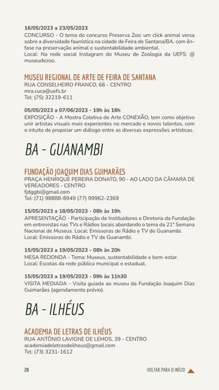VOLTAR PARA O INÍCIO
20
16/05/2023 a 23/05/2023
CONCURSO - O tema do concurso Preserva Zoo: um click animal versa
sobre a diversidade faunística na cidade de Feira de Santana/BA, com ên-
fase na preservação animal e sustentabilidade ambiental.
Local: Na rede social Instagram do Museu de Zoologia da UEFS: @
museudezoo.
MUSEU REGIONAL DE ARTE DE FEIRA DE SANTANA
RUA CONSELHEIRO FRANCO, 66 - CENTRO
mra.cuca@uefs.br
Tel: (75) 32219-611
05/05/2023 a 07/06/2023 - 19h às 18h
EXPOSIÇÃO - A Mostra Coletiva de Arte CONEXÃO, tem como objetivo
unir artistas visuais mais experientes no mercado e novos talentos, com
o intuito de propiciar um diálogo entre as diversas expressões artísticas.
BA-GUANAMBI
FUNDAÇÃO JOAQUIM DIAS GUIMARÃES
PRAÇA HENRIQUE PEREIRA DONATO, 90 - AO LADO DA CÂMARA DE
VEREADORES - CENTRO
fjdggbi@gmail.com
Tel: (71) 98888-8949 (77) 99962-2369
15/05/2023 a 18/05/2023 - 08h às 19h
APRESENTAÇÃO - Participação de Instituidores e Diretoria da Fundação
em entrevistas nas TVs e Rádios locais abordando o tema da 21ª Semana
Nacional de Museus. Local: Emissoras de Rádio e TV de Guanambi.
Local: Emissoras de Rádio e TV de Guanambi.
15/05/2023 a 19/05/2023 - 08h às 20h
MESA REDONDA - Tema: Museus, sustentabilidade e bem-estar.
Local: Escolas da rede pública municipal e estadual.
15/05/2023 a 19/05/2023 - 09h às 11h30
VISITA MEDIADA - Visita guiada ao museu da Fundação Joaquim Dias
Guimarães (agendamento prévio).
BA-ILHÉUS
ACADEMIA DE LETRAS DE ILHÉUS
RUA ANTÔNIO LAVIGNE DE LEMOS, 39 - CENTRO
academiadeletrasdeilheus@gmail.com
Tel: (73) 3231-1612
 
