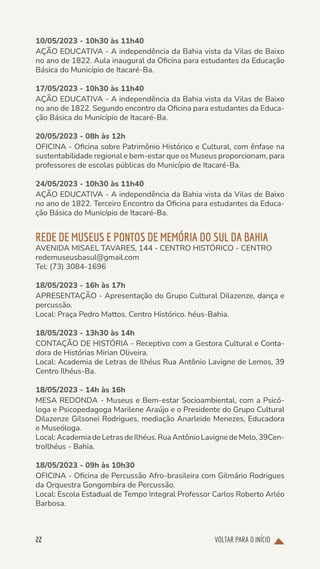 VOLTAR PARA O INÍCIO
22
10/05/2023 - 10h30 às 11h40
AÇÃO EDUCATIVA - A independência da Bahia vista da Vilas de Baixo
no ano de 1822. Aula inaugural da Oficina para estudantes da Educação
Básica do Município de Itacaré-Ba.
17/05/2023 - 10h30 às 11h40
AÇÃO EDUCATIVA - A independência da Bahia vista da Vilas de Baixo
no ano de 1822. Segundo encontro da Oficina para estudantes da Educa-
ção Básica do Município de Itacaré-Ba.
20/05/2023 - 08h às 12h
OFICINA - Oficina sobre Patrimônio Histórico e Cultural, com ênfase na
sustentabilidade regional e bem-estar que os Museus proporcionam, para
professores de escolas públicas do Município de Itacaré-Ba.
24/05/2023 - 10h30 às 11h40
AÇÃO EDUCATIVA - A independência da Bahia vista da Vilas de Baixo
no ano de 1822. Terceiro Encontro da Oficina para estudantes da Educa-
ção Básica do Município de Itacaré-Ba.
REDE DE MUSEUS E PONTOS DE MEMÓRIA DO SUL DA BAHIA
AVENIDA MISAEL TAVARES, 144 - CENTRO HISTÓRICO - CENTRO
redemuseusbasul@gmail.com
Tel: (73) 3084-1696
18/05/2023 - 16h às 17h
APRESENTAÇÃO - Apresentação do Grupo Cultural Dilazenze, dança e
percussão.
Local: Praça Pedro Mattos. Centro Histórico. héus-Bahia.
18/05/2023 - 13h30 às 14h
CONTAÇÃO DE HISTÓRIA - Receptivo com a Gestora Cultural e Conta-
dora de Histórias Mirian Oliveira.
Local: Academia de Letras de Ilhéus Rua Antônio Lavigne de Lemos, 39
Centro Ilhéus-Ba.
18/05/2023 - 14h às 16h
MESA REDONDA - Museus e Bem-estar Socioambiental, com a Psicó-
loga e Psicopedagoga Marilene Araújo e o Presidente do Grupo Cultural
Dilazenze Gilsonei Rodrigues, mediação Anarleide Menezes, Educadora
e Museóloga.
Local:AcademiadeLetrasdeIlhéus.RuaAntônioLavignedeMelo,39Cen-
troIlhéus - Bahia.
18/05/2023 - 09h às 10h30
OFICINA - Oficina de Percussão Afro-brasileira com Gilmário Rodrigues
da Orquestra Gongombira de Percussão.
Local: Escola Estadual de Tempo Integral Professor Carlos Roberto Arléo
Barbosa.
 